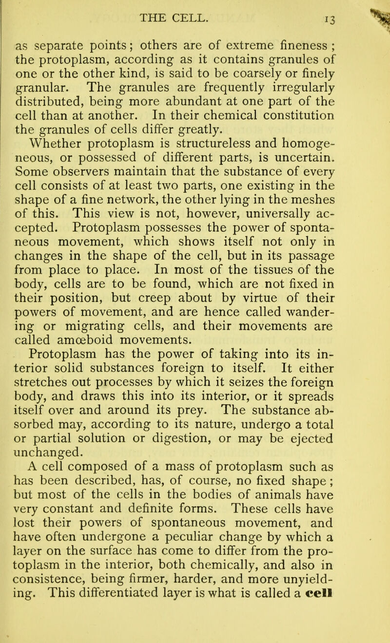 as separate points; others are of extreme fineness ; the protoplasm, according as it contains granules of one or the other kind, is said to be coarsely or finely granular. The granules are frequently irregularly distributed, being more abundant at one part of the cell than at another. In their chemical constitution the granules of cells differ greatly. Whether protoplasm is structureless and homoge- neous, or possessed of different parts, is uncertain. Some observers maintain that the substance of every cell consists of at least two parts, one existing in the shape of a fine network, the other lying in the meshes of this. This view is not, however, universally ac- cepted. Protoplasm possesses the power of sponta- neous movement, which shows itself not only in changes in the shape of the cell, but in its passage from place to place. In most of the tissues of the body, cells are to be found, which are not fixed in their position, but creep about by virtue of their powers of movement, and are hence called wander- ing or migrating cells, and their movements are called amoeboid movements. Protoplasm has the power of taking into its in- terior solid substances foreign to itself. It either stretches out processes by which it seizes the foreign body, and draws this into its interior, or it spreads itself over and around its prey. The substance ab- sorbed may, according to its nature, undergo a total or partial solution or digestion, or may be ejected unchanged. A cell composed of a mass of protoplasm such as has been described, has, of course, no fixed shape; but most of the cells in the bodies of animals have very constant and definite forms. These cells have lost their powers of spontaneous movement, and have often undergone a peculiar change by which a layer on the surface has come to differ from the pro- toplasm in the interior, both chemically, and also in consistence, being firmer, harder, and more unyield- ing. This differentiated layer is what is called a cell