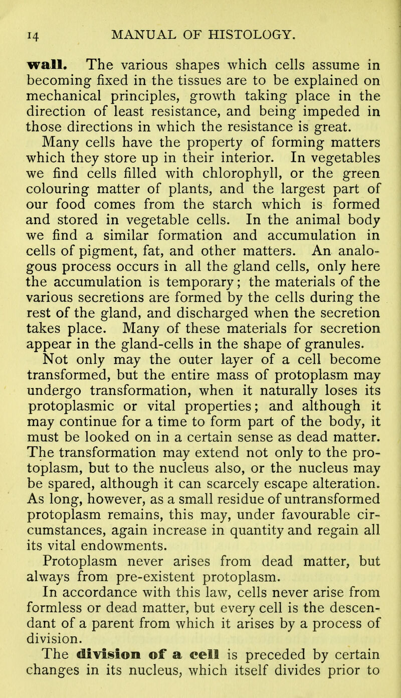 wall. The various shapes which cells assume in becoming fixed in the tissues are to be explained on mechanical principles, growth taking place in the direction of least resistance, and being impeded in those directions in which the resistance is great. Many cells have the property of forming matters which they store up in their interior. In vegetables we find cells filled with chlorophyll, or the green colouring matter of plants, and the largest part of our food comes from the starch which is formed and stored in vegetable cells. In the animal body we find a similar formation and accumulation in cells of pigment, fat, and other matters. An analo- gous process occurs in all the gland cells, only here the accumulation is temporary; the materials of the various secretions are formed by the cells during the rest of the gland, and discharged when the secretion takes place. Many of these materials for secretion appear in the gland-cells in the shape of granules. Not only may the outer layer of a cell become transformed, but the entire mass of protoplasm may undergo transformation, when it naturally loses its protoplasmic or vital properties; and although it may continue for a time to form part of the body, it must be looked on in a certain sense as dead matter. The transformation may extend not only to the pro- toplasm, but to the nucleus also, or the nucleus may be spared, although it can scarcely escape alteration. As long, however, as a small residue of untransformed protoplasm remains, this may, under favourable cir- cumstances, again increase in quantity and regain all its vital endowments. Protoplasm never arises from dead matter, but always from pre-existent protoplasm. In accordance with this law, cells never arise from formless or dead matter, but every cell is the descen- dant of a parent from which it arises by a process of division. The division of a cell is preceded by certain changes in its nucleus, which itself divides prior to