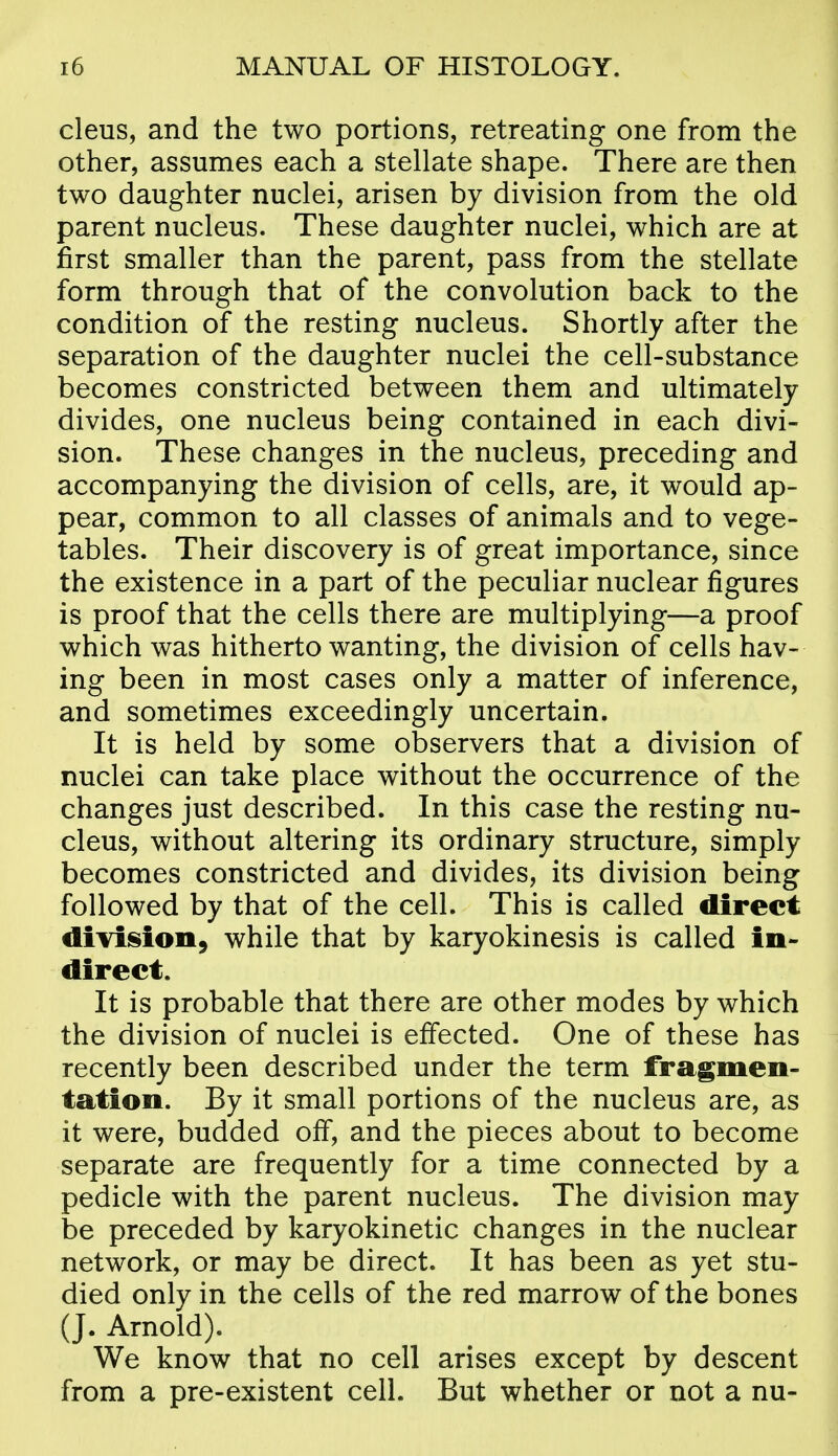 cleus, and the two portions, retreating one from the other, assumes each a stellate shape. There are then two daughter nuclei, arisen by division from the old parent nucleus. These daughter nuclei, which are at first smaller than the parent, pass from the stellate form through that of the convolution back to the condition of the resting nucleus. Shortly after the separation of the daughter nuclei the cell-substance becomes constricted between them and ultimately divides, one nucleus being contained in each divi- sion. These changes in the nucleus, preceding and accompanying the division of cells, are, it would ap- pear, common to all classes of animals and to vege- tables. Their discovery is of great importance, since the existence in a part of the peculiar nuclear figures is proof that the cells there are multiplying—a proof which was hitherto wanting, the division of cells hav- ing been in most cases only a matter of inference, and sometimes exceedingly uncertain. It is held by some observers that a division of nuclei can take place without the occurrence of the changes just described. In this case the resting nu- cleus, without altering its ordinary structure, simply becomes constricted and divides, its division being followed by that of the cell. This is called direct diYiision, while that by karyokinesis is called in- direct. It is probable that there are other modes by which the division of nuclei is effected. One of these has recently been described under the term fragmen- tation. By it small portions of the nucleus are, as it were, budded off, and the pieces about to become separate are frequently for a time connected by a pedicle with the parent nucleus. The division may be preceded by karyokinetic changes in the nuclear network, or may be direct. It has been as yet stu- died only in the cells of the red marrow of the bones (J. Arnold). We know that no cell arises except by descent from a pre-existent cell. But whether or not a nu-