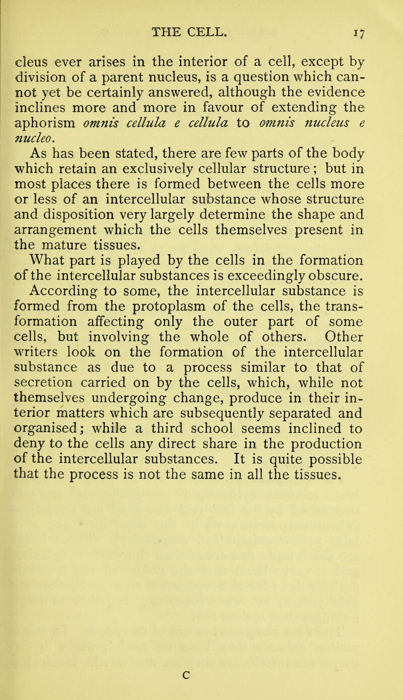 cleus ever arises in the interior of a cell, except by division of a parent nucleus, is a question which can- not yet be certainly answered, although the evidence inclines more and more in favour of extending the aphorism omnis cellula e cellula to omnis nucleus e nucleo. As has been stated, there are few parts of the body which retain an exclusively cellular structure; but in most places there is formed between the cells more or less of an intercellular substance whose structure and disposition very largely determine the shape and arrangement which the cells themselves present in the mature tissues. What part is played by the cells in the formation of the intercellular substances is exceedingly obscure. According to some, the intercellular substance is formed from the protoplasm of the cells, the trans- formation affecting only the outer part of some cells, but involving the whole of others. Other writers look on the formation of the intercellular substance as due to a process similar to that of secretion carried on by the cells, which, while not themselves undergoing change, produce in their in- terior matters which are subsequently separated and organised; while a third school seems inclined to deny to the cells any direct share in the production of the intercellular substances. It is quite possible that the process is not the same in all the tissues. c