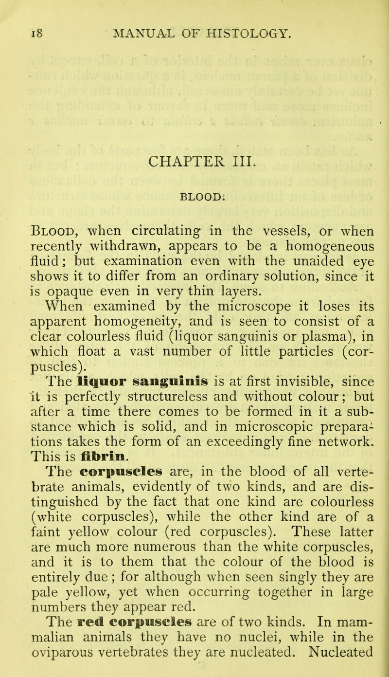 CHAPTER III. BLOOD. Blood, when circulating in the vessels, or when recently withdrawn, appears to be a homogeneous fluid; but examination even with the unaided eye shows it to differ from an ordinary solution, since it is opaque even in very thin layers. When examined by the microscope it loses its apparent homogeneity, and is seen to consist of a clear colourless fluid (liquor sanguinis or plasma), in which float a vast number of little particles (cor- puscles). The liquor sangwiiiis is at first invisible, since it is perfectly structureless and without colour; but after a time there comes to be formed in it a sub- stance which is solid, and in microscopic prepara- tions takes the form of an exceedingly fine network. This is fibrin. The corpuscles are, in the blood of all verte- brate animals, evidently of two kinds, and are dis- tinguished by the fact that one kind are colourless (white corpuscles), while the other kind are of a faint yellow colour (red corpuscles). These latter are much more numerous than the white corpuscles, and it is to them that the colour of the blood is entirely due; for although when seen singly they are pale yellow, yet when occurring together in large numbers they appear red. The red corpuscles are of two kinds. In mam- malian animals they have no nuclei, while in the oviparous vertebrates they are nucleated. Nucleated