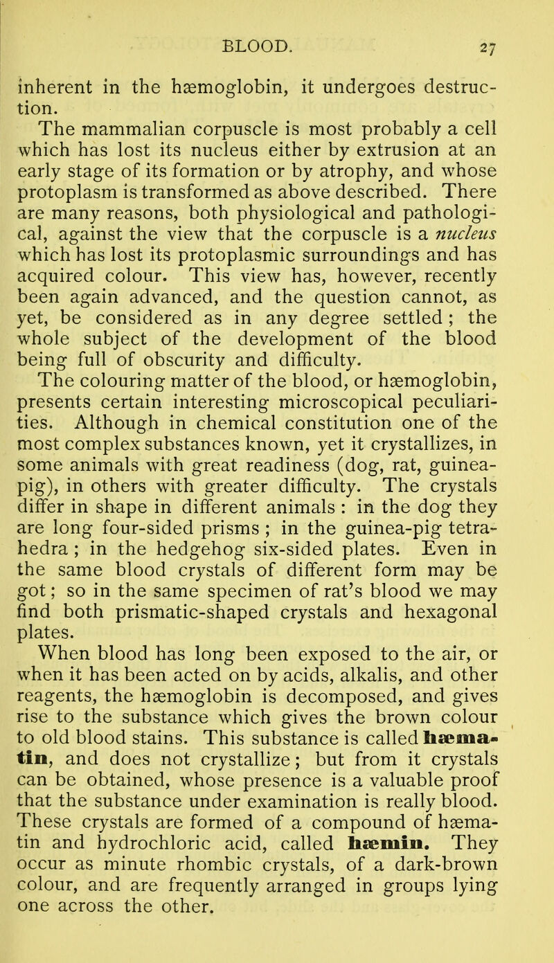 inherent in the haemoglobin, it undergoes destruc- tion. The mammalian corpuscle is most probably a cell which has lost its nucleus either by extrusion at an early stage of its formation or by atrophy, and whose protoplasm is transformed as above described. There are many reasons, both physiological and pathologi- cal, against the view that the corpuscle is a nucleus which has lost its protoplasmic surroundings and has acquired colour. This view has, however, recently been again advanced, and the question cannot, as yet, be considered as in any degree settled ; the whole subject of the development of the blood being full of obscurity and difficulty. The colouring matter of the blood, or haemoglobin, presents certain interesting microscopical peculiari- ties. Although in chemical constitution one of the most complex substances known, yet it crystallizes, in some animals with great readiness (dog, rat, guinea- pig), in others with greater difficulty. The crystals differ in shape in different animals : in the dog they are long four-sided prisms ; in the guinea-pig tetra- hedra ; in the hedgehog six-sided plates. Even in the same blood crystals of different form may be got; so in the same specimen of rat's blood we may find both prismatic-shaped crystals and hexagonal plates. When blood has long been exposed to the air, or w^hen it has been acted on by acids, alkalis, and other reagents, the haemoglobin is decomposed, and gives rise to the substance which gives the brown colour to old blood stains. This substance is called haema- tio, and does not crystallize; but from it crystals can be obtained, whose presence is a valuable proof that the substance under examination is really blood. These crystals are formed of a compound of haema- tin and hydrochloric acid, called haemin. They occur as minute rhombic crystals, of a dark-brown colour, and are frequently arranged in groups lying one across the other.