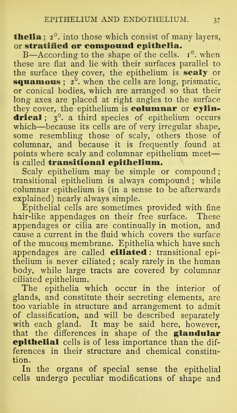 ttoelia; 2°. into those which consist of many layers, or stratified or compound epitlielta, B—According to the shape of the cells. 1°. when these are flat and lie with their surfaces parallel to the surface they cover, the epithelium is scaly or squamous ; 2°. when the cells are long, prismatic, or conical bodies, which are arranged so that their long axes are placed at right angles to the surface they cover, the epithelium is coliimoar or cylin- drical ; 3°. a third species of epithelium occurs which—because its cells are of very irregular shape, some resembling those of scaly, others those of columnar, and because it is frequently found at points where scaly and columnar epithelium meet— is called transitional epitlielium. Scaly epithelium may be simple or compound ; transitional epithelium is always compound ; while columnar epithelium is (in a sense to be afterwards explained) nearly always simple. Epithelial cells are sometimes provided with fine hair-like appendages on their free surface. These appendages or cilia are continually in motion, and cause a current in the fluid which covers the surface of the mucous membrane. Epithelia which have such appendages are called ciliated : transitional epi- thelium is never ciliated; scaly rarely in the human body, while large tracts are covered by columnar ciliated epithelium. The epithelia which occur in the interior of glands, and constitute their secreting elements, are too variable in structure and arrangement to admit of classification, and will be described separately with each gland. It may be said here, however, that the differences in shape of the glandular epithelial cells is of less importance than the dif- ferences in their structure and chemical constitu- tion. In the organs of special sense the epithelial cells undergo peculiar modifications of shape and