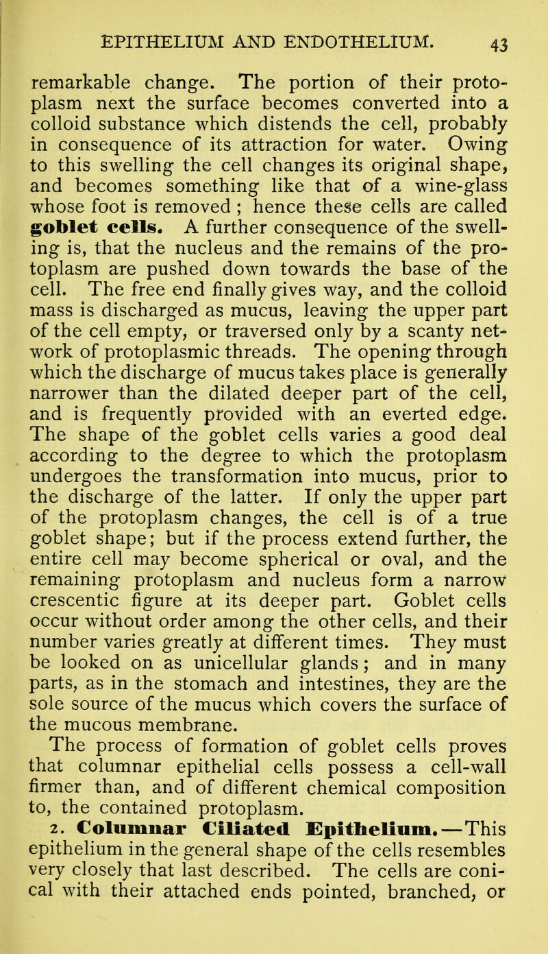 remarkable change. The portion of their proto- plasm next the surface becomes converted into a colloid substance which distends the cell, probably in consequence of its attraction for water. Owing to this swelling the cell changes its original shape, and becomes something like that of a wine-glass whose foot is removed ; hence these cells are called goblet cells. A further consequence of the swell- ing is, that the nucleus and the remains of the pro- toplasm are pushed down towards the base of the cell. The free end finally gives way, and the colloid mass is discharged as mucus, leaving the upper part of the cell empty, or traversed only by a scanty net- work of protoplasmic threads. The opening through which the discharge of mucus takes place is generally narrower than the dilated deeper part of the cell, and is frequently provided with an everted edge. The shape of the goblet cells varies a good deal according to the degree to which the protoplasm undergoes the transformation into mucus, prior to the discharge of the latter. If only the upper part of the protoplasm changes, the cell is of a true goblet shape; but if the process extend further, the entire cell may become spherical or oval, and the remaining protoplasm and nucleus form a narrow crescentic figure at its deeper part. Goblet cells occur without order among the other cells, and their number varies greatly at different times. They must be looked on as unicellular glands; and in many parts, as in the stomach and intestines, they are the sole source of the mucus which covers the surface of the mucous membrane. The process of formation of goblet cells proves that columnar epithelial cells possess a cell-wall firmer than, and of different chemical composition to, the contained protoplasm. 2. Columnar Ciliated Epithelium,—This epithelium in the general shape of the cells resembles very closely that last described. The cells are coni- cal with their attached ends pointed, branched, or