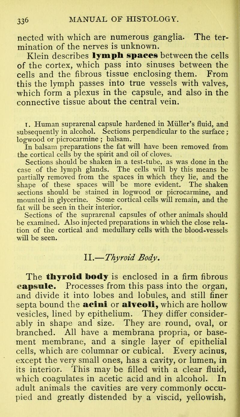 nected with which are numerous ganglia. The ter- mination of the nerves is unknown. Klein describes lymph s»paces between the cells of the cortex, which pass into sinuses between the cells and the fibrous tissue enclosing them. From this the lymph passes into true vessels with valves, which form a plexus in the capsule, and also in the connective tissue about the central vein. T. Human suprarenal capsule hardened in Miiller's fluid, and subsequently in alcohol. Sections perpendicular to the surface ; logwood or picrocarmine ; balsam. In balsam preparations the fat will have been removed from the cortical cells by the spirit and oil of cloves. Sections should be shaken in a test-tube, as was done in the case of the lymph glands. The cells will by this means be partially removed from the spaces in which they lie, and the shape of these spaces will be more evident. The shaken sections should be stained in logwood or picrocarmine, and mounted in glycerine. Some cortical cells will remain, and the fat will be seen in their interior. Sections of the suprarenal capsules of other animals should be examined. Also injected preparations in which the close rela- tion of the cortical and medullary cells with the blood-vessels wiU be seen. II,—Thyroid Body. The thyroid body is enclosed in a firm fibrous capsule. Processes from this pass into the organ, and divide it into lobes and lobules, and still finer septa bound the acini or alveoli, which are hollow vesicles, lined by epithelium. They differ consider- ably in shape and size. They are round, oval, or branched. All have a membrana propria, or base- ment membrane, and a single layer of epithelial cells, which are columnar or cubical. Every acinus, except the very small ones, has a cavity, or lumen, in its interior. This may be filled with a clear fluid, which coagulates in acetic acid and in alcohol. In adult animals the cavities are very commonly occu- pied and greatly distended by a viscid, yellowish,