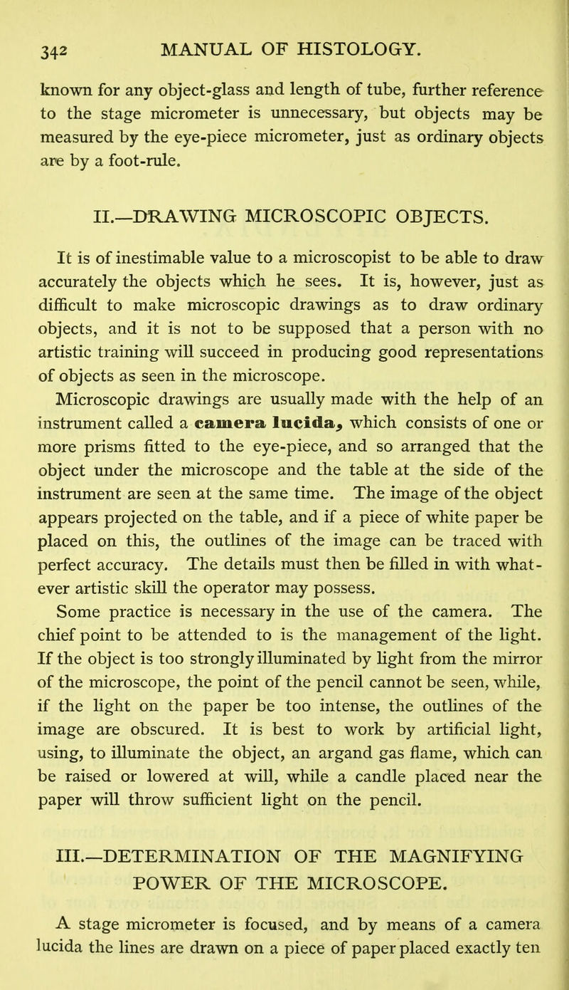 known for any object-glass and length of tube, further reference to the stage micrometer is unnecessary, but objects may be measured by the eye-piece micrometer, just as ordinary objects are by a foot-rule. II.—DRAWING MICROSCOPIC OBJECTS. It is of inestimable value to a microscopist to be able to draw accurately the objects which he sees. It is, however, just as difficult to make microscopic drawings as to draw ordinary objects, and it is not to be supposed that a person with no artistic training will succeed in producing good representations of objects as seen in the microscope. Microscopic drawings are usually made with the help of an instrument called a camera lueida^ which consists of one or more prisms fitted to the eye-piece, and so arranged that the object under the microscope and the table at the side of the instrument are seen at the same time. The image of the object appears projected on the table, and if a piece of white paper be placed on this, the outlines of the image can be traced with perfect accuracy. The details must then be filled in with what- ever artistic skill the operator may possess. Some practice is necessary in the use of the camera. The chief point to be attended to is the management of the hght. If the object is too strongly illuminated by light from the mirror of the microscope, the point of the pencil cannot be seen, while, if the light on the paper be too intense, the outlines of the image are obscured. It is best to work by artificial light, using, to illuminate the object, an argand gas flame, which can be raised or lowered at will, while a candle placed near the paper will throw sufficient light on the pencil. III.—DETERMINATION OF THE MAGNIFYING POWER OF THE MICROSCOPE. A stage micrometer is focused, and by means of a camera lucida the lines are drawn on a piece of paper placed exactly ten