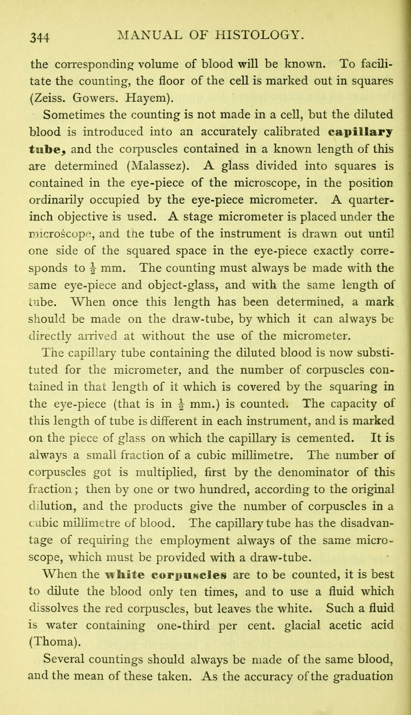 the corresponding volume of blood will be known. To facili- tate the counting, the floor of the cell is marked out in squares (Zeiss. Gowers. Hayem). Sometimes the counting is not made in a cell, but the diluted blood is introduced into an accurately calibrated capillary tube^ and the corpuscles contained in a known length of this are determined (Malassez). A glass divided into squares is contained in the eye-piece of the microscope, in the position ordinarily occupied by the eye-piece micrometer. A quarter- inch objective is used. A stage micrometer is placed under the Dicroscupe, and tlie tube of the instrument is drawn out until one side of the squared space in the eye-piece exactly corre- sponds to ^ mm. The counting must always be made with the same eye-piece and object-glass, and with the same length of tube. When once this length has been determined, a mark should be made on the draw-tube, by which it can always be directly arrived at without the use of the micrometer. The capillary tube containing the diluted blood is now substi- tuted for the micrometer, and the number of corpuscles con- tained in that length of it which is covered by the squaring in the eye-piece (that is in J mm.) is counted. The capacity of this length of tube is different in each instrument, and is marked on the piece of glass on which the capillary is cemented. It is always a small fraction of a cubic millimetre. The number of corpuscles got is multiplied, first by the denominator of this fraction; then by one or two hundred, according to the original dilution, and the products give the number of corpuscles in a cubic millimetre of blood. The capillary tube has the disadvan- tage of requiring the employment always of the same micro- scope, which must be provided with a draw-tube. When the i^liite corfiUNcles are to be counted, it is best to dilute the blood only ten times, and to use a fluid which dissolves the red corpuscles, but leaves the white. Such a fluid is water containing one-third per cent, glacial acetic acid (Thoma). Several countings should always be made of the same blood, and the mean of these taken. As the accuracy of the graduation