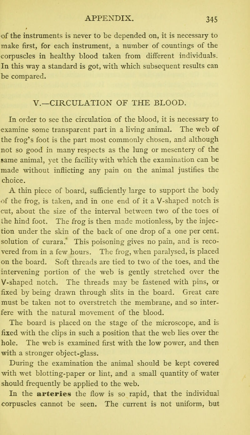of the instmments is never to be depended on, it is necessary to make first, for each instrument, a number of countings of the corpuscles in healthy blood taken from different individuals. In this way a standard is got, with which subsequent results can be compared. v.—CIRCULATION OF THE BLOOD. In order to see the circulation of the blood, it is necessary to examine some transparent part in a living animal. The web of the frog's foot is the part most commonly chosen, and although not so good in many respects as the lung or mesentery of the same animal, yet the faciHty with which the examination can be made without inflicting any pain on the animal justifies the choice. A thin piece of board, sufficiently large to support the body of the frog, is taken, and in one end of it a V-shaped notch is cut, about the size of the interval between two of the toes of the hind foot. The frog is then made motionless, by the injec- tion under the skin of the back of one drop of a one per cent, solution of curara.* This poisoning gives no pain, and is reco- vered from in a few hours. The frog, when paralysed, is placed on the board. Soft threads are tied to two of the toes, and the intervening portion of the web is gently stretched over the V-shaped notch. The threads may be fastened with pins, or fixed by being drawn through sHts in the board. Great care must be taken not to overstretch the membrane, and so inter- fere with the natural movement of the blood. The board is placed on the stage of the microscope, and is fixed ^vith the chps in such a position that the web lies over the hole. The web is examined first with the low power, and then with a stronger object-glass. During the examination the animal should be kept covered with wet blotting-paper or hnt, and a small quantity of water should frequently be appKed to the web. In the arteries the flow is so rapid, that the individual corpuscles cannot be seen. The current is not uniform, but