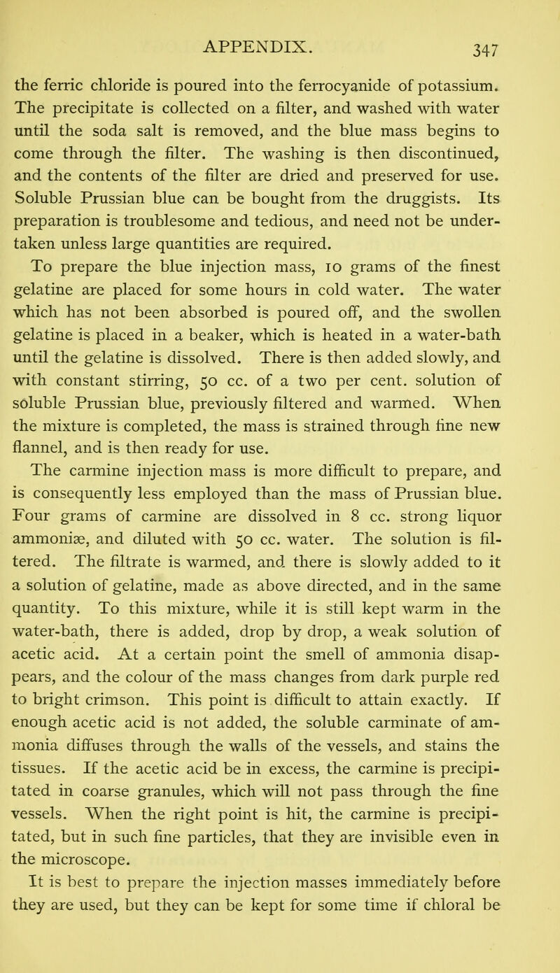 the ferric chloride is poured into the ferrocyanide of potassium. The precipitate is collected on a filter, and washed with water until the soda salt is removed, and the blue mass begins to come through the filter. The washing is then discontinued, and the contents of the filter are dried and preserved for use. Soluble Prussian blue can be bought from the druggists. Its preparation is troublesome and tedious, and need not be under- taken unless large quantities are required. To prepare the blue injection mass, lo grams of the finest gelatine are placed for some hours in cold water. The water which has not been absorbed is poured off, and the swollen gelatine is placed in a beaker, which is heated in a water-bath until the gelatine is dissolved. There is then added slowly, and with constant stirring, 50 cc. of a two per cent, solution of soluble Prussian blue, previously filtered and warmed. When the mixture is completed, the mass is strained through fine new flannel, and is then ready for use. The carmine injection mass is more difficult to prepare, and is consequently less employed than the mass of Prussian blue. Four grams of carmine are dissolved in 8 cc. strong liquor ammoniae, and diluted with 50 cc. water. The solution is fil- tered. The filtrate is warmed, and there is slowly added to it a solution of gelatine, made as above directed, and in the same quantity. To this mixture, while it is still kept warm in the water-bath, there is added, drop by drop, a weak solution of acetic acid. At a certain point the smell of ammonia disap- pears, and the colour of the mass changes from dark purple red to bright crimson. This point is difficult to attain exactly. If enough acetic acid is not added, the soluble carminate of am- monia difiuses through the walls of the vessels, and stains the tissues. If the acetic acid be in excess, the carmine is precipi- tated in coarse granules, which will not pass through the fine vessels. When the right point is hit, the carmine is precipi- tated, but in such fine particles, that they are invisible even in the microscope. It is best to prepare the injection masses immediately before they are used, but they can be kept for some time if chloral be