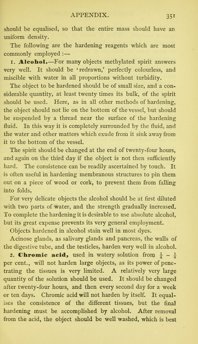 should be equalised, so that the entire mass should have an uniform density. The following are the hardening reagents which are most commonly employed :— 1. Alcohol.—For many objects methylated spirit answers very well. It should be 'redrawn,' perfectly colourless, and miscible with water in aU proportions without turbidity. The object to be hardened should be of smaU size, and a con- siderable quantity, at least twenty times its bulk, of the spirit should be used. Here, as in all other methods of hardening, the object should not lie on the bottom of the vessel, but should be suspended by a thread near the surface of the hardening fluid. In this way it is completely surrounded by the fluid, and the water and other matters which exude from it sink away from it to the bottom of the vessel. The spirit should be changed at the end of twenty-four hours, and again on the third day if the object is not then sufficiently hard. The consistence can be readily ascertained by touch. It is often useful in hardening membranous structures to pin them out on a piece of wood or cork, to prevent them from falhng into folds. For very delicate objects the alcohol should be at first diluted with two parts of water, and the strength gradually increased. To complete the hardening it is desirable to use absolute alcohol, but its great expense prevents its very general employment. Objects hardened in alcohol stain well in most dyes. Acinose glands, as salivary glands and pancreas, the waUs of the digestive tube, and the testicles, harden very well in alcohol. 2. Chromic acid^ used in watery solution fronj J - i per cent., wiU not harden large objects, as its power of pene- trating the tissues is very limited. A relatively very large quantity of the solution should be used. It should be changed after twenty-four hours, and then every second day for a week or ten days. Chromic acid will not harden by itself. It equal- ises the consistence of the different tissues, but the final hardening must be accomplished by alcohol. After removal from the acid, the object should be weU washed, which is best