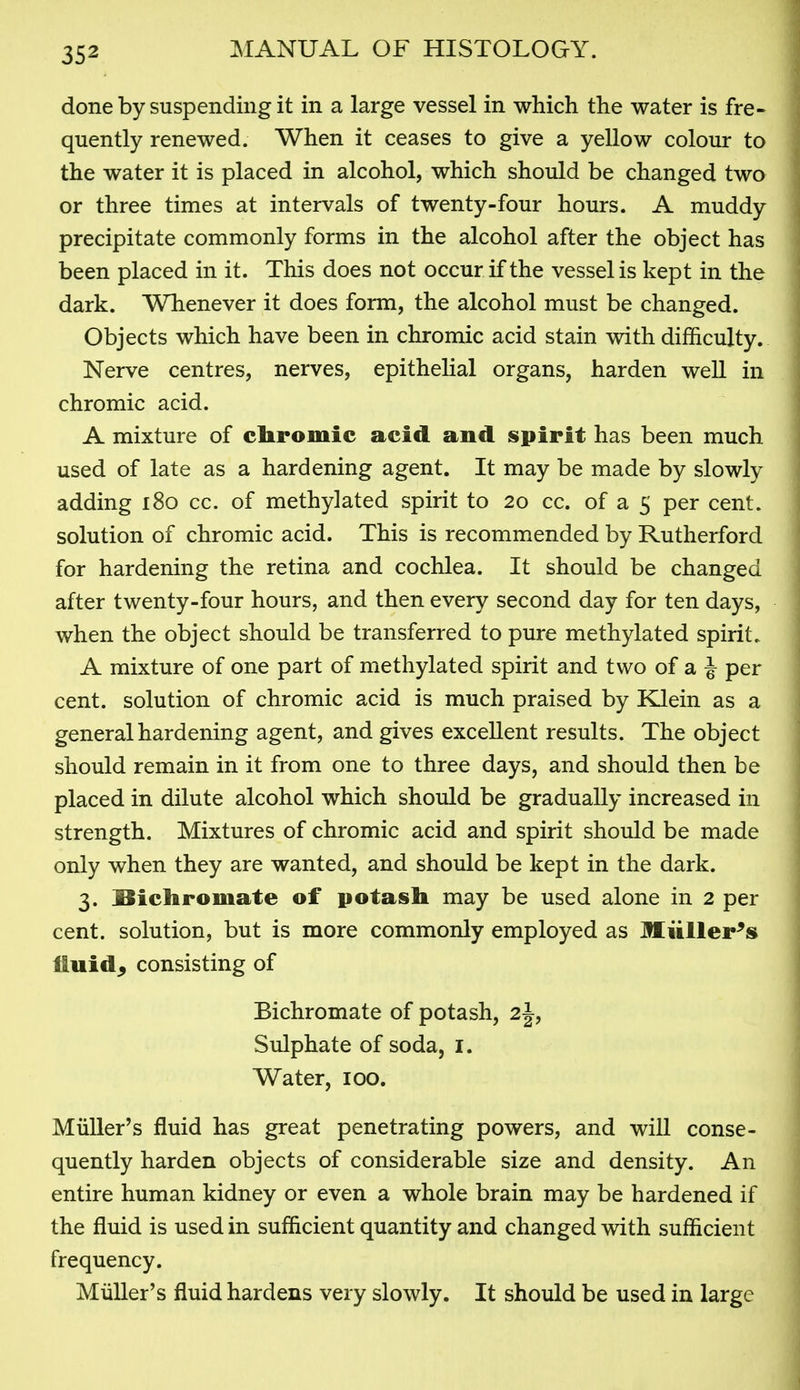 done by suspending it in a large vessel in which the water is fre- quently renewed. When it ceases to give a yellow colour to the water it is placed in alcohol, which should be changed two or three times at intervals of twenty-four hours. A muddy precipitate commonly forms in the alcohol after the object has been placed in it. This does not occur if the vessel is kept in the dark. Whenever it does form, the alcohol must be changed. Objects which have been in chromic acid stain with difficulty. Nerve centres, nerves, epithelial organs, harden well in chromic acid. A mixture of cliromic acid and spirit has been much used of late as a hardening agent. It may be made by slowly adding i8o cc. of methylated spirit to 20 cc. of a 5 per cent, solution of chromic acid. This is recommended by Rutherford for hardening the retina and cochlea. It should be changed after twenty-four hours, and then every second day for ten days, when the object should be transferred to pure methylated spirit. A mixture of one part of methylated spirit and two of a J per cent, solution of chromic acid is much praised by Klein as a general hardening agent, and gives excellent results. The object should remain in it from one to three days, and should then be placed in dilute alcohol which should be gradually increased in strength. Mixtures of chromic acid and spirit should be made only when they are wanted, and should be kept in the dark. 3. ;Bichromate of potash may be used alone in 2 per cent, solution, but is more commonly employed as Miiiler^s fluids consisting of Bichromate of potash, 2J, Sulphate of soda, I. Water, 100. Miiller's fluid has great penetrating powers, and will conse- quently harden objects of considerable size and density. An entire human kidney or even a whole brain may be hardened if the fluid is used in sufficient quantity and changed with sufficient frequency. Miiller's fluid hardens very slowly. It should be used in large