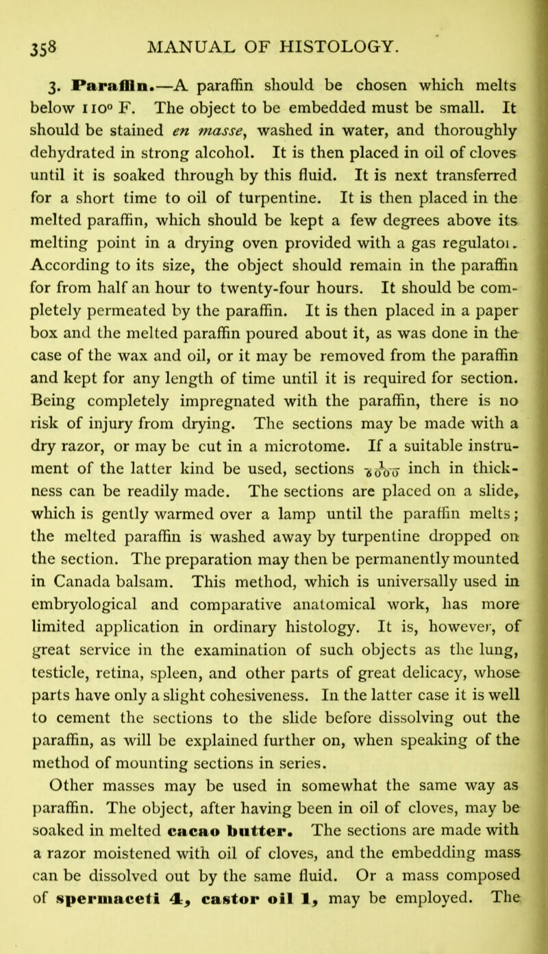 3. Paraffin.—A paraffin should be chosen which melts below IIQO F. The object to be embedded must be small. It should be stained en masse^ washed in water, and thoroughly dehydrated in strong alcohol. It is then placed in oil of cloves until it is soaked through by this fluid. It is next transferred for a short time to oil of turpentine. It is then placed in the melted paraffin, which should be kept a few degrees above its melting point in a drying oven provided with a gas regulatoi, According to its size, the object should remain in the paraffin for from half an hour to twenty-four hours. It should be com- pletely permeated by the paraffin. It is then placed in a paper box and the melted paraffin poured about it, as was done in the case of the wax and oil, or it may be removed from the paraffin and kept for any length of time until it is required for section. Being completely impregnated with the paraffin, there is no risk of injury from drying. The sections may be made with a dry razor, or may be cut in a microtome. If a suitable instru- ment of the latter kind be used, sections -^oVo inch in thick- ness can be readily made. The sections are placed on a slide, which is gently warmed over a lamp until the paraffin melts; the melted paraffin is washed away by turpentine dropped on the section. The preparation may then be permanently mounted in Canada balsam. This method, which is universally used in embryological and comparative anatomical work, has more limited application in ordinary histology. It is, howeve)-, of great service in the examination of such objects as the lung, testicle, retina, spleen, and other parts of great delicacy, whose parts have only a slight cohesiveness. In the latter case it is well to cement the sections to the slide before dissolving out the paraffin, as will be explained further on, when speaking of the method of mounting sections in series. Other masses may be used in somewhat the same way as })araffin. The object, after having been in oil of cloves, may be soaked in melted cacao butter. The sections are made with a razor moistened with oil of cloves, and the embedding mass can be dissolved out by the same fluid. Or a mass composed of spermaceti 4:, castor oil 1, may be employed. The