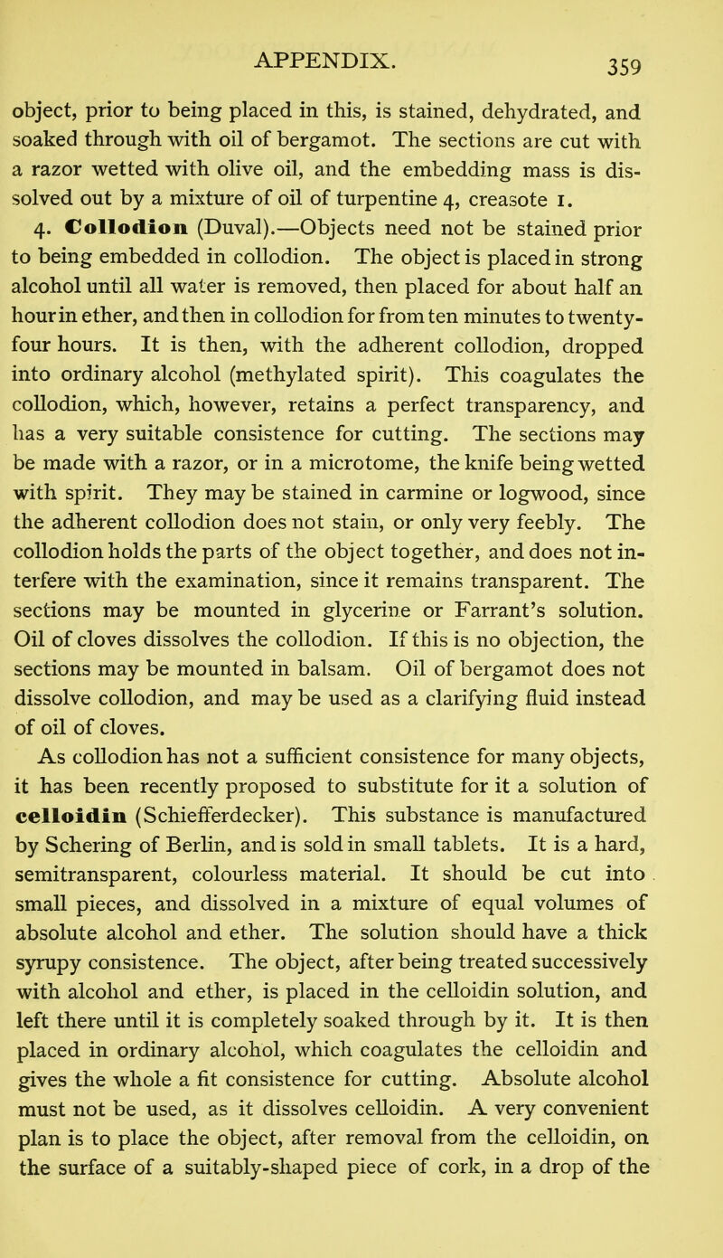 object, prior to being placed in this, is stained, dehydrated, and soaked through with oil of bergamot. The sections are cut with a razor wetted with olive oil, and the embedding mass is dis- solved out by a mixture of oil of turpentine 4, creasote i. 4. Collodion (Duval).—Objects need not be stained prior to being embedded in collodion. The object is placed in strong alcohol until all water is removed, then placed for about half an hour in ether, and then in collodion for from ten minutes to twenty- four hours. It is then, with the adherent collodion, dropped into ordinary alcohol (methylated spirit). This coagulates the coUodion, which, however, retains a perfect transparency, and has a very suitable consistence for cutting. The sections may be made with a razor, or in a microtome, the knife being wetted with spirit. They may be stained in carmine or logwood, since the adherent collodion does not stain, or only very feebly. The collodion holds the parts of the object together, and does not in- terfere with the examination, since it remains transparent. The sections may be mounted in glycerine or Farrant's solution. Oil of cloves dissolves the collodion. If this is no objection, the sections may be mounted in balsam. Oil of bergamot does not dissolve collodion, and may be used as a clarifying fluid instead of oil of cloves. As collodion has not a sufficient consistence for many objects, it has been recently proposed to substitute for it a solution of celloidin (Schiefferdecker). This substance is manufactured by Schering of Berhn, and is sold in small tablets. It is a hard, semitransparent, colourless material. It should be cut into small pieces, and dissolved in a mixture of equal volumes of absolute alcohol and ether. The solution should have a thick S3n:Tipy consistence. The object, after being treated successively with alcohol and ether, is placed in the celloidin solution, and left there until it is completely soaked through by it. It is then placed in ordinary alcohol, which coagulates the celloidin and gives the whole a fit consistence for cutting. Absolute alcohol must not be used, as it dissolves celloidin. A very convenient plan is to place the object, after removal from the celloidin, on the surface of a suitably-shaped piece of cork, in a drop of the