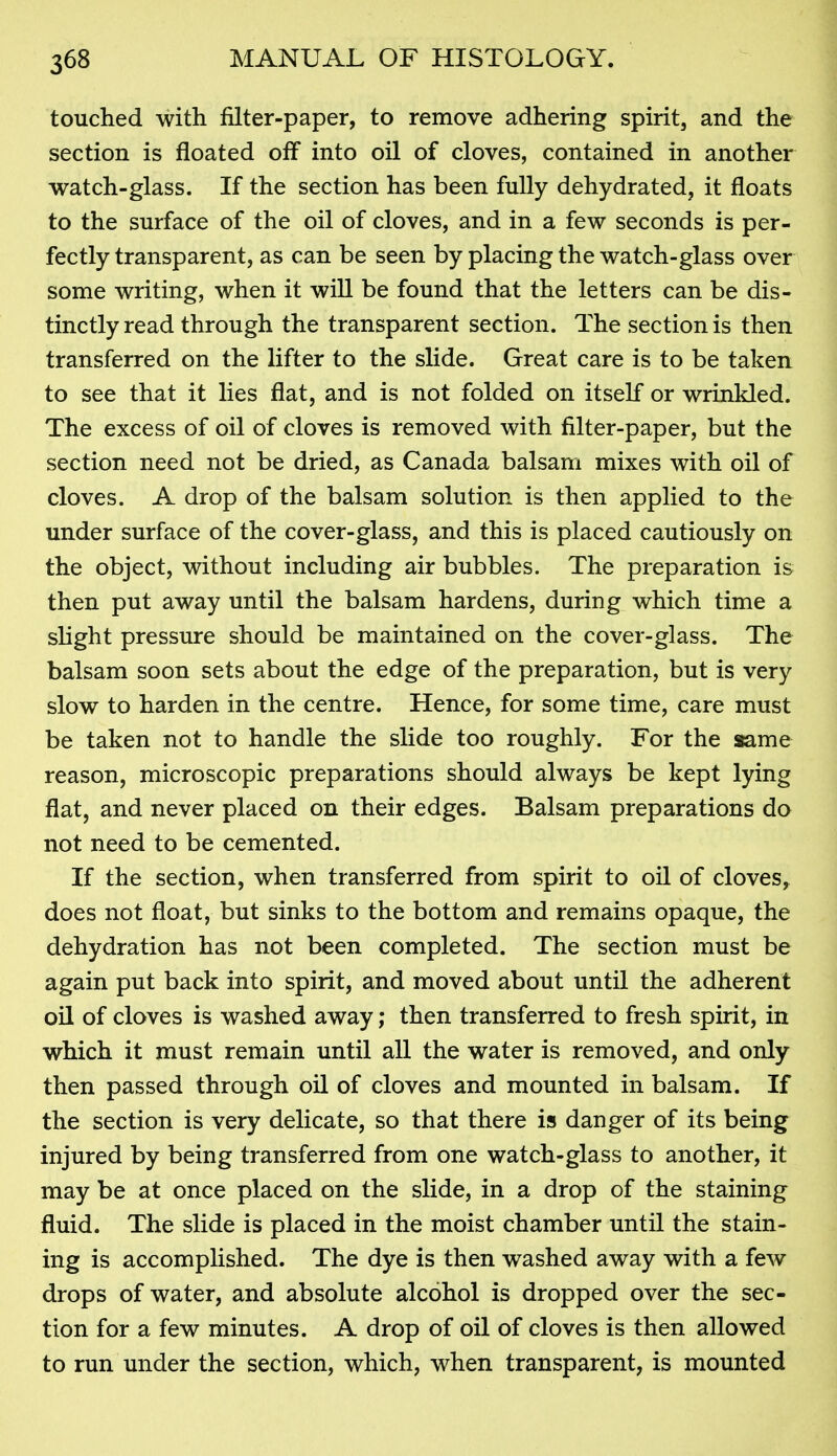 touched with filter-paper, to remove adhering spirit, and the section is floated off into oil of cloves, contained in another watch-glass. If the section has been fully dehydrated, it floats to the surface of the oil of cloves, and in a few seconds is per- fectly transparent, as can be seen by placing the watch-glass over some writing, when it wiU be found that the letters can be dis- tinctly read through the transparent section. The section is then transferred on the lifter to the slide. Great care is to be taken to see that it lies flat, and is not folded on itself or wrinkled. The excess of oil of cloves is removed with filter-paper, but the section need not be dried, as Canada balsam mixes with oil of cloves. A drop of the balsam solution is then applied to the under surface of the cover-glass, and this is placed cautiously on the object, without including air bubbles. The preparation is then put away until the balsam hardens, during which time a slight pressure should be maintained on the cover-glass. The balsam soon sets about the edge of the preparation, but is very slow to harden in the centre. Hence, for some time, care must be taken not to handle the slide too roughly. For the aame reason, microscopic preparations should always be kept lying flat, and never placed on their edges. Balsam preparations do not need to be cemented. If the section, when transferred from spirit to oil of cloves, does not float, but sinks to the bottom and remains opaque, the dehydration has not been completed. The section must be again put back into spirit, and moved about until the adherent oil of cloves is washed away; then transferred to fresh spirit, in which it must remain until all the water is removed, and only then passed through oil of cloves and mounted in balsam. If the section is very delicate, so that there is danger of its being injured by being transferred from one watch-glass to another, it may be at once placed on the slide, in a drop of the staining fluid. The slide is placed in the moist chamber until the stain- ing is accomplished. The dye is then washed away with a few drops of water, and absolute alcohol is dropped over the sec- tion for a few minutes. A drop of oil of cloves is then allowed to run under the section, which, when transparent, is mounted