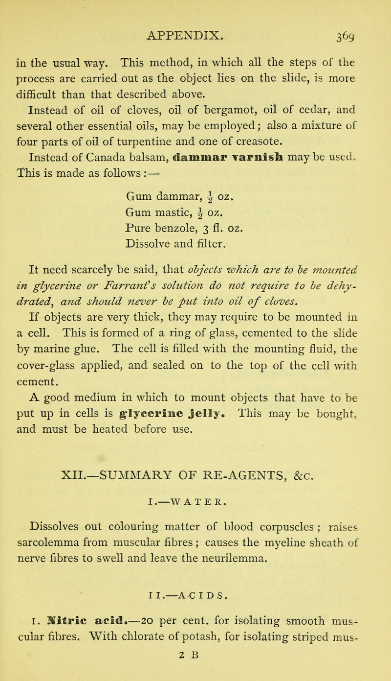 in the usual way. This method, in which all the steps of the process are carried out as the object lies on the slide, is more difficult than that described above. Instead of oil of cloves, oil of bergamot, oil of cedar, and several other essential oils, may be employed; also a mixture of four parts of oil of turpentine and one of creasote. Instead of Canada balsam, dammar Tarnisli may be used. This is made as follows :— Gum dammar, J oz. Gum mastic, J oz. Pure benzole, 3 fl. oz. Dissolve and filter. It need scarcely be said, that objects which are to he mounted in glycerine or Farranfs solution do not require to be dehy- drated, and should never be put into oil of cloves. If objects are very thick, they may require to be mounted in a cell. This is formed of a ring of glass, cemented to the slide by marine glue. The cell is filled with the mounting fluid, the cover-glass applied, and sealed on to the top of the cell with cement. A good medium in which to mount objects that have to be put up in cells is g-lycerine Jelly. This may be bought, and must be heated before use. XII.—SUMMARY OF RE-AGENTS, &c. I. —W A T E R. Dissolves out colouring matter of blood corpuscles ; raises sarcolemma from muscular fibres ; causes the myeline sheath of nerve fibres to swell and leave the neurilemma. II. —ACIDS. I. nitric acid.—20 per cent, for isolating smooth mus- cular fibres. With chlorate of potash, for isolating striped mus- 2 B