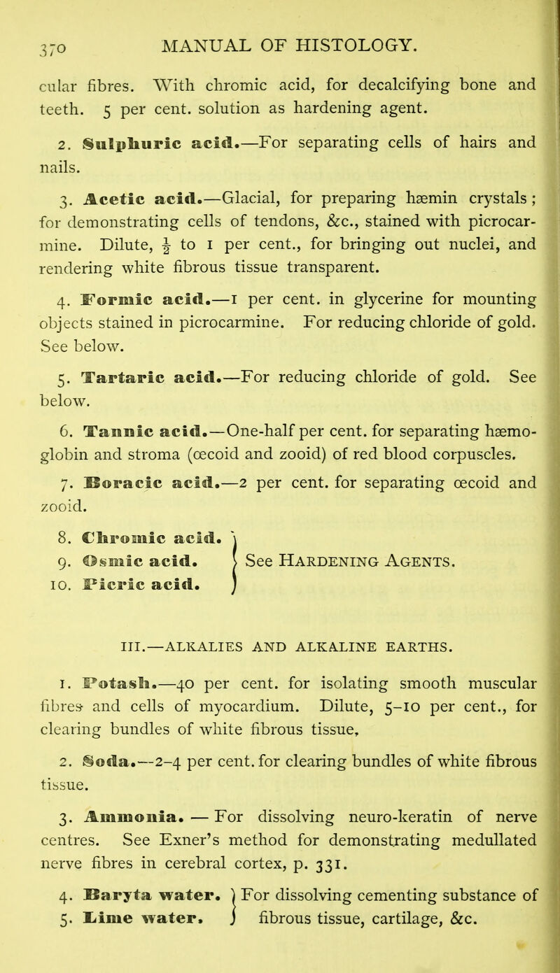 cular fibres. With chromic acid, for decalcifying bone and teeth. 5 per cent, solution as hardening agent. 2. Sulphuric acid.—For separating cells of hairs and nails. 3. Acetic acid.—Glacial, for preparing hsemin crystals ; for demonstrating cells of tendons, &c., stained with picrocar- mine. Dilute, J to i per cent., for bringing out nuclei, and rendering white fibrous tissue transparent. 4. S'ormic acid.—i per cent, in glycerine for mounting objects stained in picrocarmine. For reducing chloride of gold. See below. 5. Tartaric acid.—For reducing chloride of gold. See below. 6. Tauuic acid.—One-half per cent, for separating haemo- globin and stroma (oecoid and zooid) of red blood corpuscles. 7. Boracic acid.—2 per cent, for separating oecoid and zooid. 8. Cbroiuic acid. \ 1. l*otasli.—40 per cent, for isolating smooth muscular fibres- and cells of myocardium. Dilute, 5-10 per cent., for clearing bundles of white fibrous tissue, 2. ®oda.—2-4 per cent, for clearing bundles of white fibrous tissue. 3. Ammonia. — For dissolving neuro-keratin of nerve centres. See Exner's method for demonstrating medullated nerve fibres in cerebral cortex, p. 331. 4. Baryta water. ) For dissolving cementing substance of 9. €>§mic acid. 10. S'icric acid. III.—ALKALIES AND ALKALINE EARTHS. fibrous tissue, cartilage, &c.