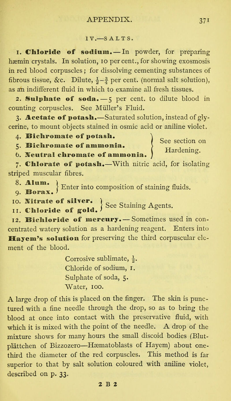 IV .—S ALTS. 1. Chloride of sodium. — In powder, for preparing hasmin crystals. In solution, 10 per cent., for showing exosmosis in red blood corpuscles ; for dissolving cementing substances of fibrous tissue, &c. Dilute, J-f per cent, (normal salt solution), as an indifferent fluid in which to examine all fresh tissues. 2. I§ulpliate of soda.—5 per cent, to dilute blood in counting corpuscles. See Miiller's Fluid. 3. Acetate of potasli.—Saturated solution, instead of gly- cerine, to mount objects stained in osmic acid or aniline violet, 4. Sicliromate of potasli. \ 7. Cbilorate of potasli.—With nitric acid, for isolating striped muscular fibres. 12. SicMoride of mercury. — Sometimes used in con- centrated watery solution as a hardening reagent. Enters into Hayem's solution for preserving the third corpuscular ele- ment of the blood. A large drop of this is placed on the finger. The skin is punc- tured with a fine needle through the drop, so as to bring the blood at once into contact with the preservative fluid, with which it is mixed with the point of the needle. A drop of the mixture shows for many hours the small discoid bodies (Blut- plattchen of Bizzozero—Haematoblasts of Hayem) about one- third the diameter of the red corpuscles. This method is far superior to that by salt solution coloured with aniline violet, described on p. 33. 5. !Oiclirornate of ammonia. b. K^eutral cliromate of ammonia. See section on Hardening. 9. Sorax. ' 10. Hfitrate of silver. 11. Chloride of g^old Corrosive sublimate, J. Chloride of sodium, i. Sulphate of soda, 5. Water, 100. 2 B 2