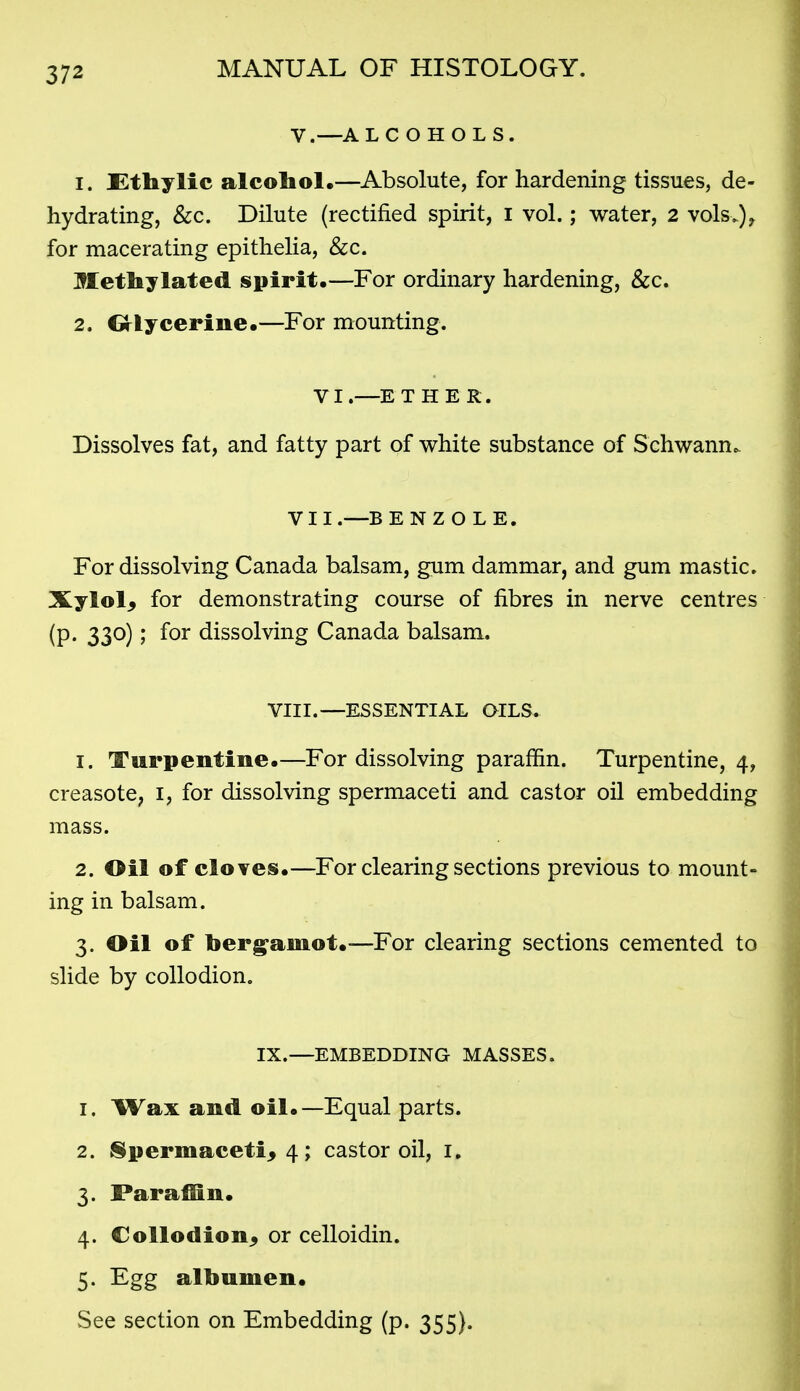 V.—AL C O H O L S. 1. Ethylic alcoboL—Absolute, for hardening tissues, de- hydrating, &c. Dilute (rectified spirit, I vol.; water, 2 vols.)^ for macerating epithelia, &c. Methylated spirit.—For ordinary hardening, &c. 2. Grlycerine.—For mounting. VI.—ETHER. Dissolves fat, and fatty part of white substance of Schwann. VII.—B E N Z O L E. For dissolving Canada balsam, gum dammar, and gum mastic. Xylol, for demonstrating course of fibres in nerve centres (p. 330); for dissolving Canada balsam. VIII.—ESSENTIAL OILS. 1. Turpentine.—For dissolving paraffin. Turpentine, 4, creasotC; i, for dissolving spermaceti and castor oil embedding mass. 2. Oil of cloves.—For clearing sections previous to mount- ing in balsam. 3. Oil of berg^amot.—For clearing sections cemented to slide by collodion. IX.—EMBEDDING MASSES. 1. Wax and oil.—Equal parts. 2. Sipermacetij 4; castor oil, i. 3. Farafiln. 4. Collodion, or celloidin. 5. Egg albumen. See section on Embedding (p. 355).