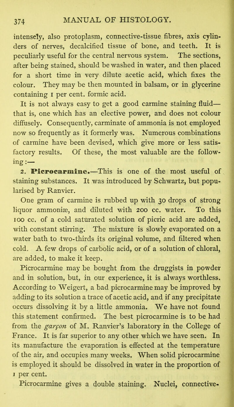 intensely, also protoplasm, connective-tissue fibres, axis cylin- ders of nerves, decalcified tissue of bone, and teeth. It is peculiarly useful for the central nervous system. The sections, after being stained, should be washed in water, and then placed for a short time in very dilute acetic acid, which fixes the colour. They may be then mounted in balsam, or in glycerine containing i per cent, formic acid. It is not always easy to get a good carmine staining fluid— that is, one which has an elective power, and does not colour diffusely. Consequently, carminate of ammonia is not employed now so frequently as it formerly was. Numerous combinations of carmine have been devised, which give more or less satis- factory results. Of these, the most valuable are the follow- ing :— 2. Pierocarmine.—This is one of the most useful of staining substances. It was introduced by Schwartz, but popu- larised by Ranvier. One gram of carmine is rubbed up with 30 drops of strong liquor ammonise, and diluted with 200 cc. water. To this 100 cc. of a cold saturated solution of picric acid are added, with constant stirring. The mixture is slowly evaporated on a water bath to two-thirds its original volume, and filtered when cold. A few drops of carbolic acid, or of a solution of chloral, are added, to make it keep. Picrocarmine may be bought from the druggists in powder and in solution, but, in our experience, it is always worthless. According to Weigert, a bad picrocarmine may be improved by adding to its solution a trace of acetic acid, and if any precipitate occurs dissolving it by a little ammonia. We have not found this statement confirmed. The best picrocarmine is to be had from the gargon of M. Ranvier's laboratory in the College of France. It is far superior to any other which we have seen. In its manufacture the evaporation is effected at the temperature of the air, and occupies many weeks. When solid picrocarmine is employed it should be dissolved in water in the proportion of I per cent. Picrocarmine gives a double staining. Nuclei, connective-