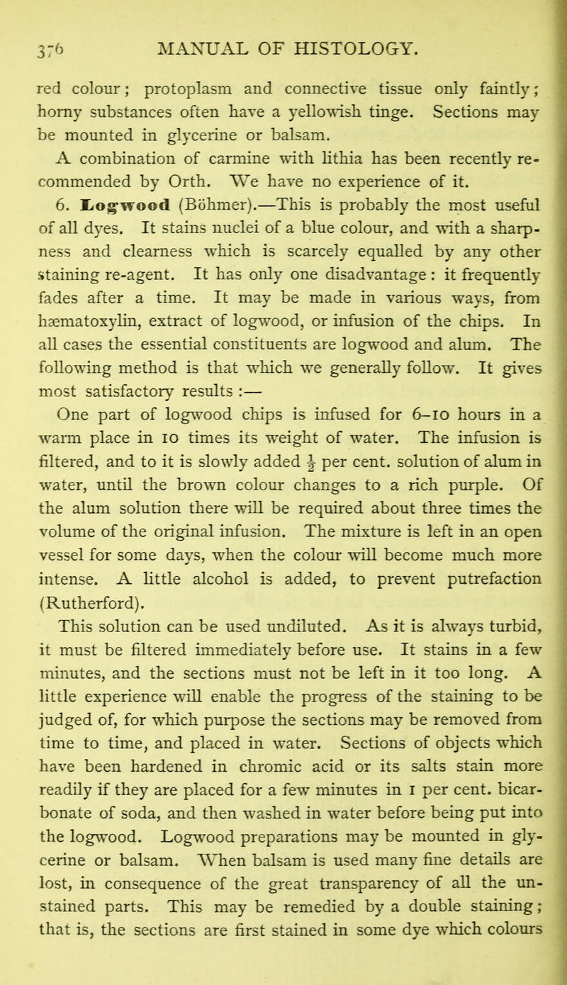red colour; protoplasm and connective tissue only faintly; homy substances often have a yellowish tinge. Sections may be mounted in glycerine or balsam. A combination of carmine with Hthia has been recently re- commended by Orth. We have no experience of it. 6. l<og'\Tood (Bbhmer).—This is probably the most useful of all dyes. It stains nuclei of a blue colour, and with a sharp- ness and clearness which is scarcely equalled by any other staining re-agent. It has only one disadvantage : it frequently fades after a time. It may be made in various ways, from haematoxylin, extract of logwood, or infusion of the chips. In all cases the essential constituents are logwood and alum. The following method is that which we generally foUow. It gives most satisfactory results :— One part of logwood chips is infused for 6-10 hours in a waiTQ place in 10 times its weight of water. The infusion is filtered, and to it is slowly added |- per cent, solution of alum in water, until the brown colour changes to a rich purple. Of the alum solution there will be required about three times the volume of the original infusion. The mixture is left in an open vessel for some days, when the colour will become much more intense. A little alcohol is added, to prevent putrefaction (Rutherford). This solution can be used undiluted. As it is always turbid, it must be filtered immediately before use. It stains in a few minutes, and the sections must not be left in it too long. A little experience will enable the progress of the staining to be judged of, for which purpose the sections may be removed from time to time, and placed in water. Sections of objects which have been hardened in chromic acid or its salts stain more readily if they are placed for a few minutes in I per cent, bicar- bonate of soda, and then washed in water before being put into the logwood. Logwood preparations may be mounted in gly- cerine or balsam. When balsam is used many fine details are lost, in consequence of the great transparency of all the un- stained parts. This may be remedied by a double staining ; that is, the sections are first stained in some dye which colours