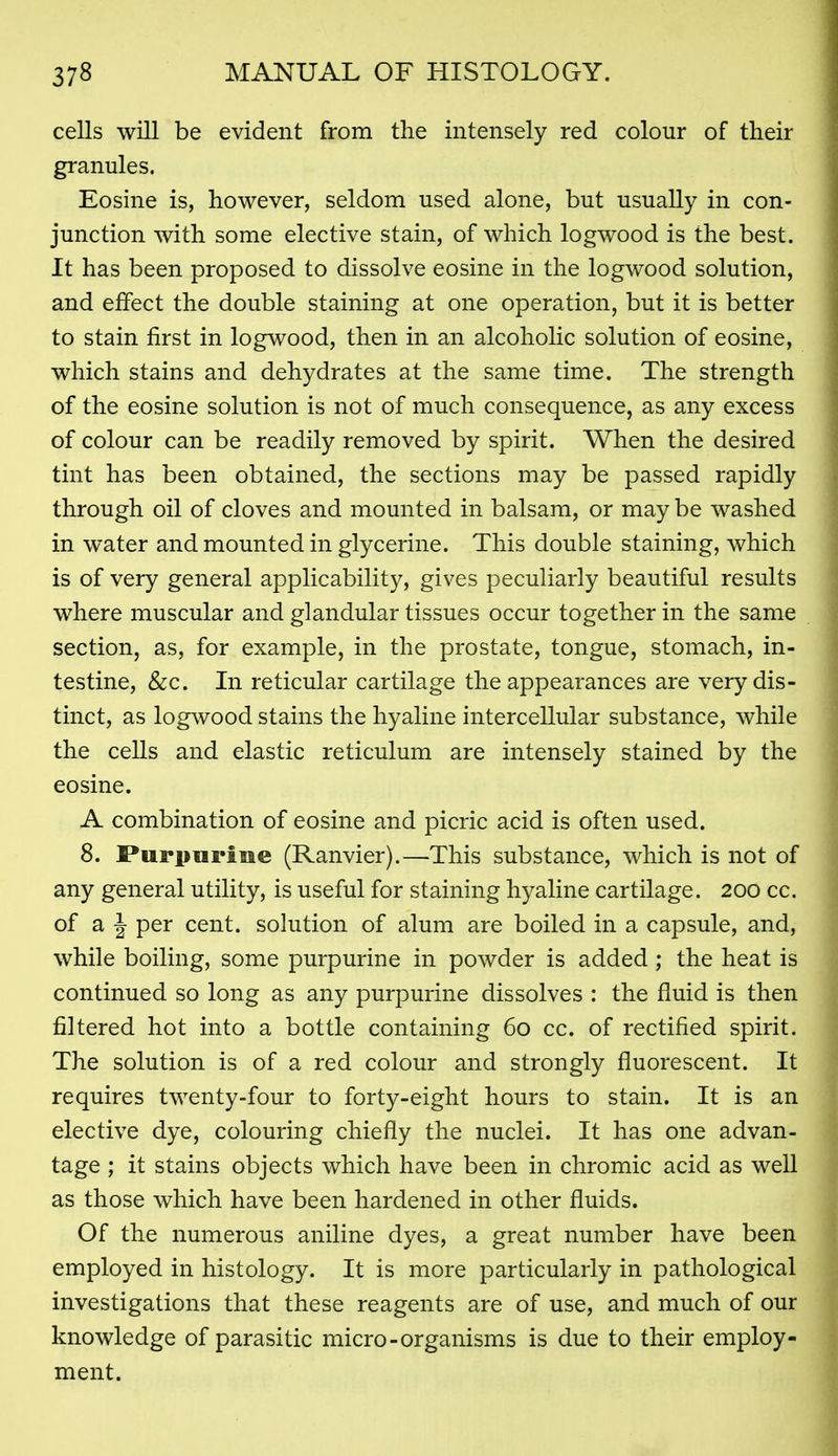 cells will be evident from the intensely red colour of their granules. Eosine is, however, seldom used alone, but usually in con- junction with some elective stain, of which logwood is the best. It has been proposed to dissolve eosine in the logwood solution, and effect the double staining at one operation, but it is better to stain first in logwood, then in an alcoholic solution of eosine, which stains and dehydrates at the same time. The strength of the eosine solution is not of much consequence, as any excess of colour can be readily removed by spirit. When the desired tint has been obtained, the sections may be passed rapidly through oil of cloves and mounted in balsam, or may be washed in water and mounted in glycerine. This double staining, which is of very general applicability, gives peculiarly beautiful results where muscular and glandular tissues occur together in the same section, as, for example, in the prostate, tongue, stomach, in- testine, &c. In reticular cartilage the appearances are very dis- tinct, as logwood stains the hyaline intercellular substance, while the cells and elastic reticulum are intensely stained by the eosine. A combination of eosine and picric acid is often used. 8. Puriiurine (Ranvier).—This substance, which is not of any general utility, is useful for staining hyaline cartilage. 200 cc. of a J per cent, sohition of alum are boiled in a capsule, and, while boiling, some purpurine in powder is added; the heat is continued so long as any purpurine dissolves : the fluid is then filtered hot into a bottle containing 60 cc. of rectified spirit. The solution is of a red colour and strongly fluorescent. It requires twenty-four to forty-eight hours to stain. It is an elective dye, colouring chiefly the nuclei. It has one advan- tage ; it stains objects which have been in chromic acid as well as those which have been hardened in other fluids. Of the numerous aniline dyes, a great number have been employed in histology. It is more particularly in pathological investigations that these reagents are of use, and much of our knowledge of parasitic micro-organisms is due to their employ- ment.