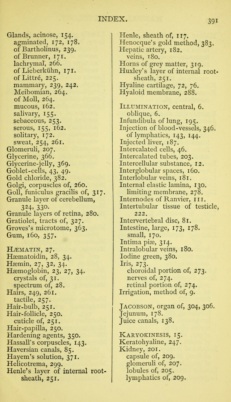 Glands, acinose, 154. agminated, 172, 178. of Bartholinus, 239. of Brminer, 171. lachrymal, 266. of Lieberkiilm, 171. of Littre, 225. mammary, 239, 242. Meibomian, 264. of Moll, 264. mucous, 162. salivary, 155. sebaceous, 253. serous, 155, 162. solitary, 172. sweat, 254, 261. Glomeruli, 207. Glycerine, 366. Glycerine-jelly, 369. Goblet-ceUs, 43, 49. Gold chloride, 382. Golgi, corpuscles of, 260. GoU, funiculus gracilis of, 317. Granule layer of cerebellum, 324. 330- Granule layers of retina, 280. Gratiolet, tracts of, 327. Groves's microtome, 363. Gum, 160, 357. H^MATIN, 27. Haematoidin, 28, 34. Haemin, 27, 32, 34. Haemoglobin, 23, 27, 34. crystals of, 31. spectrum of, 28. Hairs, 249, 261. tactile, 257. Hair-bulb, 251. Hair-folhcle, 250. cuticle of, 251. Hair-papilla, 250. Hardening agents, 350. Hassall's corpuscles, 143. Haversian canals, 85. Hayem's solution, 371. Helicotrema, 299. Henle's layer of internal root- sheath, 251. Henle, sheath of, 117. Henocque's gold method, 383. Hepatic artery, 182. veins, 180. Horns of grey matter, 319, Huxley's layer of internal root- sheath, 251. Hyaline cartilage, 72, 76. Hyaloid membrane, 288. Illumination, central, 6. oblique, 6. Infundibula of lung, 195. Injection of blood-vessels, 346. of lymphatics, 143, 144. Injected liver, 187. Intercalated cells, 46. Intercalated tubes, 203. Intercellular substance, 12. Interglobular spaces, 160. Interlobular veins, 181. Internal elastic lamina, 130. limiting membrane, 278. Internodes of Ranvier, in. Intertubular tissue of testicle, 222. Intervertebral disc, 81. Intestine, large, 173, 178. small, 170. Intima piae, 314. Intralobular veins, 180. Iodine green, 380. Iris, 273. choroidal portion of, 273. nerves of, 274. retinal portion of, 274. Irrigation, method of, 9. Jacobson, organ of, 304, 306. Jejunum, 178. Juice canals, 138, Karyokinesis, 15. Keratohyaline, 247. Kidney, 201. capsule of, 209. glomeruli of, 207. lobules of, 205. lymphatics of, 209.