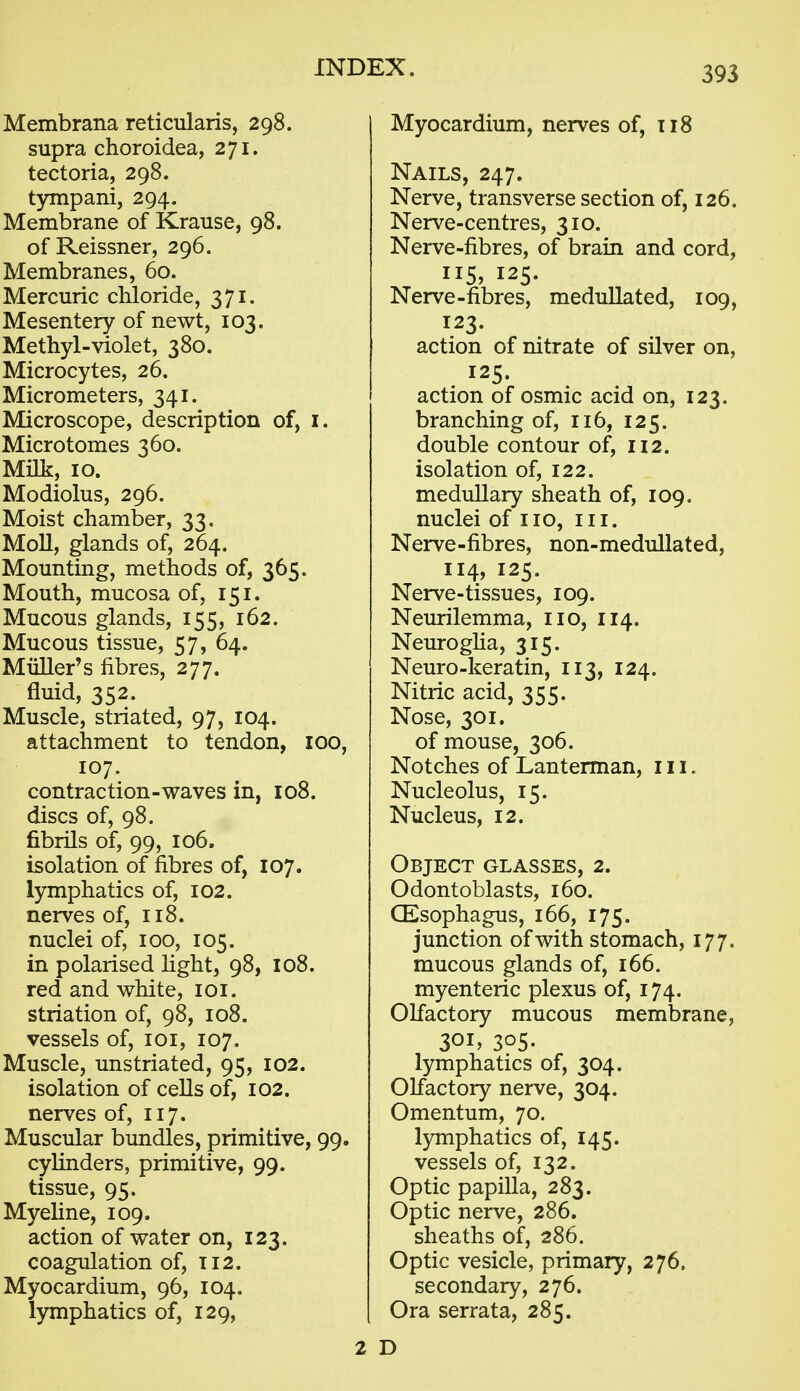 Membrana reticularis, 298. supra choroidea, 271. tectoria, 298. tympani, 294. Membrane of Krause, 98. of Reissner, 296. Membranes, 60. Mercuric chloride, 371. Mesentery of newt, 103. Methyl-violet, 380. Microcytes, 26. Micrometers, 341. Microscope, description of, i. Microtomes 360. Milk, 10. Modiolus, 296. Moist chamber, 33. Moll, glands of, 264. Mounting, methods of, 365. Mouth, mucosa of, 151. Mucous glands, 155, 162. Mucous tissue, 57, 64. Miiller's fibres, 277. fluid, 352. Muscle, striated, 97, 104. attachment to tendon, 100, 107. contraction-waves in, 108. discs of, 98. fibrils of, 99, 106. isolation of fibres of, 107. lymphatics of, 102. nerves of, 118. nuclei of, 100, 105. in polarised Hght, 98, 108. red and white, loi. striation of, 98, 108. vessels of, loi, 107. Muscle, unstriated, 95, 102. isolation of cells of, 102. nerves of, 117. Muscular bundles, primitive, 99. cylinders, primitive, 99. tissue, 95. Myeline, 109. action of water on, 123. coagulation of, T12. Myocardium, 96, 104. lymphatics of, 129, Myocardium, nerves of, T18 Nails, 247. Nerve, transverse section of, 126. Nerve-centres, 310. Nerve-fibres, of brain and cord, 115? 125. Nerve-fibres, medullated, 109, 123. action of nitrate of silver on, 125. action of osmic acid on, 123. branching of, 116, 125. double contour of, 112. isolation of, 122. medullary sheath of, 109. nuclei of no, iii. Nerve-fibres, non-medullated, 114, 125. Nerve-tissues, 109. Neurilemma, no, 114. NeurogHa, 315. Neuro-keratin, 113, 124. Nitric acid, 355. Nose, 301. of mouse, 306. Notches of Lanterman, in. Nucleolus, 15. Nucleus, 12. Object glasses, 2. Odontoblasts, 160. CEsophagus, 166, 175. junction of with stomach, 177. mucous glands of, 166. myenteric plexus of, 174. Olfactory mucous membrane, 301. 305. lymphatics of, 304. Olfactory nerve, 304. Omentum, 70. lymphatics of, 145. vessels of, 132. Optic papilla, 283. Optic nerve, 286. sheaths of, 286. Optic vesicle, primary, 276. secondary, 276. Ora serrata, 285. 2 D
