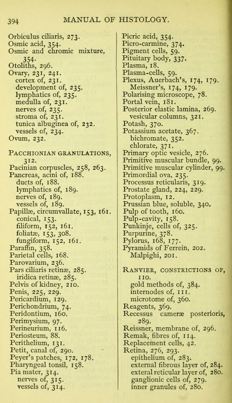 Orbiculus ciliaris, 273. Osmic acid, 354. Osmic and chromic mixture, 354. Otoliths, 296. Ovary, 231, 241. cortex of, 231. development of, 235. lymphatics of, 235. medulla of, 231. nerv^es of, 235. stroma of, 231. tunica albuginea of, 232. vessels of, 234. Ovum, 232. Pacchionian granulations, 312. Pacinian corpuscles, 258, 263. Pancreas, acini of, 188. ducts of, 188. lymphatics of, 189. nerves of, 189. vessels of, 189. Papillae, circumvallate, 153, 161. conical, 153. filiform, 152, 161. foliatae, 153, 308. fungiform, 152, 161. Paraffin, 358. Parietal cells, 168. Parovarium, 236. Pars ciharis retinae, 285. iridica retinae, 285. Pelvis of kidne)^, 210. Penis, 225, 229. Pericardium, 129. Perichondrium, 74. Peridontium, 160. Perimysium, 97. Perineurium, 116. Periosteum, 88. Perithelium, 131. Petit, canal of, 290. Peyer's patches, 172, 178. Pharyngeal tonsil, 158. Pia mater, 314. nerves of, 315. vessels of, 314. Picric acid, 354. Picro-carmine, 374. Pigment cells, 59. Pituitary body, 337. Plasma, 18. Plasma-ceUs, 59. Plexus, Auerbach's, 174, 179. Meissner's, 174, 179. Polarising microscope, 78. Portal vein, 181. Posterior elastic lamina, 269. vesicular columns, 321. Potash, 370. Potassium acetate, 367. bichromate, 352. chlorate, 371. Primary optic vesicle, 276. Primitive muscular bundle, 99. Primitive muscular cyhnder, 99. Primordial ova, 235. Processus reticularis, 319. Prostate gland, 224, 229. Protoplasm, 12. Prussian blue, soluble, 340. Pulp of tooth, 160. Pulp-cavity, 158. Punkinje, cells of, 325. Purpurine, 378. Pylorus, 168, 177. Pyramids of Ferrein, 202. Malpighi, 201. Ranvier, constrictions of, no. gold methods of, 384. intemodes of, iii. microtome of, 360. Reagents, 369. Recessus cameras posterioris, 289. Reissner, membrane of, 296. Remak, fibres of, 114. Replacement cells, 42. Retina, 276, 293. epithehum of, 283. external fibrous layer of, 284. exteral reticular layer of, 280. ganghonic cells of, 279. inner granules of, 280.