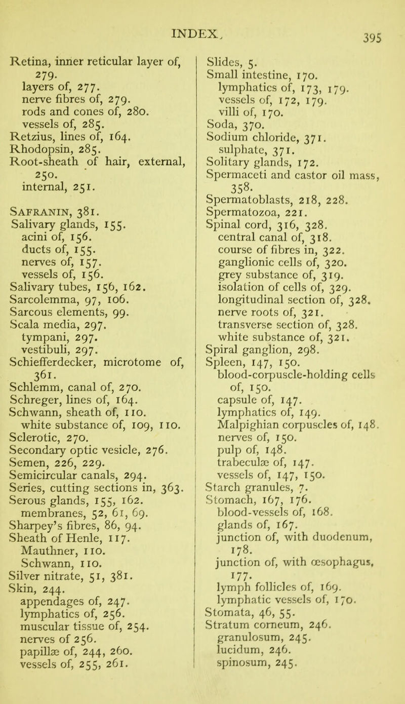 Retina, inner reticular layer of, 279. layers of, 277. nerve fibres of, 279. rods and cones of, 280. vessels of, 285. Retzius, lines of, 164. Rhodopsin, 285. Root-sheath of hair, external, 250. internal, 251. Safranin, 381. Salivary glands, 155. acini of, 156. ducts of, 155. nerves of, 157. vessels of, 156. Salivary tubes, 156, 162. Sarcolemma, 97, 106. Sarcous elements, 99. Scala media, 297. tympani, 297. vestibuli, 297. Schiefferdecker, microtome of, 361. Schlemm, canal of, 270. Schreger, lines of, 164. vSchwann, sheath of, no. white substance of, 109, no. Sclerotic, 270. Secondary optic vesicle, 276. vSemen, 226, 229. Semicircular canals, 294. Series, cutting sections in, 363. vSerous glands, 155, 162. membranes, 52, 61, 69. Sharpey's fibres, 86, 94. Sheath of Henle, 117. Mauthner, no. vSchwann, no. Silver nitrate, 51, 381. Skin, 244. appendages of, 247. lymphatics of, 256. muscular tissue of, 254. nerves of 256. papillae of, 244, 260. vessels of, 255, 261. Slides, 5. Small intestine, 170. lymphatics of, 173, 179. vessels of, 172, 179. villi of, 170. Soda, 370. Sodium chloride, 371. sulphate, 371. Solitary glands, 172. Spermaceti and castor oil mass, 358. Spermatoblasts, 218, 228. Spermatozoa, 221. Spinal cord, 316, 328. central canal of, 318. course of fibres in, 322. ganglionic cells of, 320. grey substance of, 319. isolation of cells of, 329. longitudinal section of, 328. nerve roots of, 321. transverse section of, 328. white substance of, 321. Spiral ganglion, 298. Spleen, 147, 150. blood-corpuscle-holding cells of, 150. capsule of, 147. lymphatics of, 149. Malpighian corpuscles of, 148. nerves of, 150. pulp of, 148. trabeculsc of, 147. vessels of, 147, 150. Starch granules, 7. Stomach, 167, 176. blood-vessels of, 168. glands of, 167. junction of, with duodenum, 178. junction of, with fjcsophagus, 177. lymph follicles of, 169. lymphatic vessels of, 170. vStomata, 46, 55. Stratum comeum, 246. granulosum, 245. lucidum, 246. spinosum, 245.