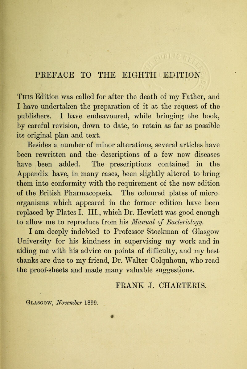 PREFACE TO THE EIGHTH EDITION This Edition was called for after the death of my Father, and I have undertaken the preparation of it at the request of the publishers. I have endeavoured, while bringing the book, by careful revision, down to date, to retain as far as possible its original plan and text. Besides a number of minor alterations, several articles have been rewritten and the- descriptions of a few new diseases have been added. The prescriptions contained in the Appendix have, in many cases, been slightly altered to bring them into conformity with the requirement of the new edition of the British Pharmacopoeia. The coloured plates of micro- organisms which appeared in the former edition have been replaced by Plates I.-IIL, which Dr. Hewlett was good enough to allow me to reproduce from his Manual of Bacteriology. I am deeply indebted to Professor Stockman of Glasgow University for his kindness in supervising my work and in aiding me with his advice on points of difficulty, and my best thanks are due to my friend, Dr. Walter Colquhoun, who read the proof-sheets and made many valuable suggestions. FRANK J. CHABTERIS. Glasgow, November 1899.