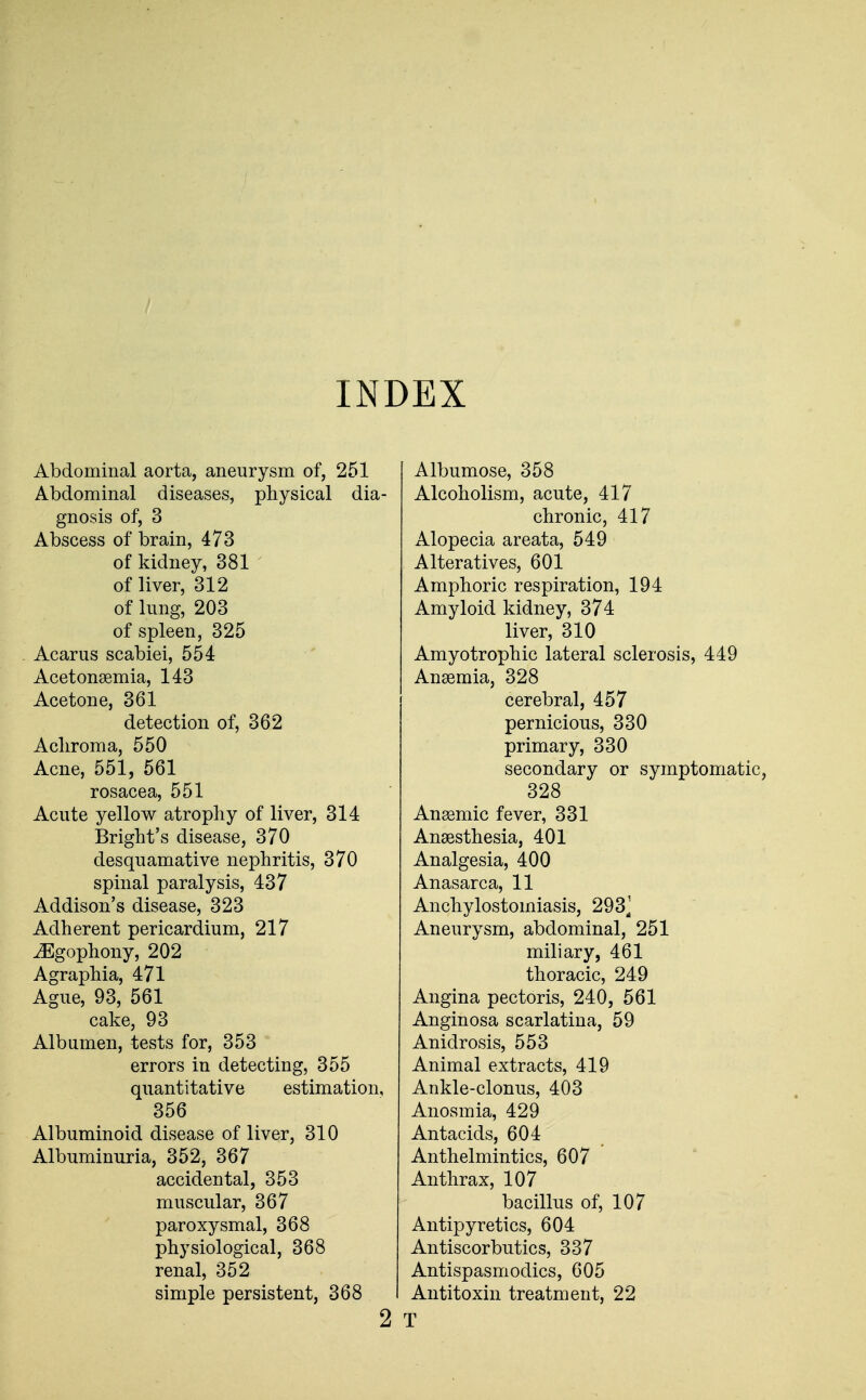 INDEX Abdominal aorta, aneurysm of, 251 Abdominal diseases, physical dia- gnosis of, 3 Abscess of brain, 473 of kidney, 381 ' of liver, 312 of lung, 203 of spleen, 325 Acarus scabiei, 554 Acetonemia, 143 Acetone, 361 detection of, 362 Acliroma, 550 Acne, 551, 561 rosacea, 551 Acute yellow atrophy of liver, 314 Bright's disease, 370 desquamative nephritis, 370 spinal paralysis, 437 Addison's disease, 323 Adherent pericardium, 217 iEgophony, 202 Agraphia, 471 Ague, 93, 561 cake, 93 Albumen, tests for, 353 errors in detecting, 355 quantitative estimation, 356 Albuminoid disease of liver, 310 Albuminuria, 352, 367 accidental, 353 muscular, 367 paroxysmal, 368 physiological, 368 renal, 352 simple persistent, 368 2 Albumose, 358 Alcoholism, acute, 417 chronic, 417 Alopecia areata, 549 Alteratives, 601 Amphoric respiration, 194 Amyloid kidney, 374 liver, 310 Amyotrophic lateral sclerosis, 449 Ansemia, 328 cerebral, 457 pernicious, 330 primary, 330 secondary or symptomatic, 328 Ansemic fever, 331 Anaesthesia, 401 Analgesia, 400 Anasarca, 11 Anchylostomiasis, 293^ Aneurysm, abdominal, 251 miliary, 461 thoracic, 249 Angina pectoris, 240, 561 Anginosa scarlatina, 59 Anidrosis, 553 Animal extracts, 419 Ankle-clonus, 403 Anosmia, 429 Antacids, 604 Anthelmintics, 607 Anthrax, 107 bacillus of, 107 Antipyretics, 604 Antiscorbutics, 337 Antispasmodics, 605 Antitoxin treatment, 22 T