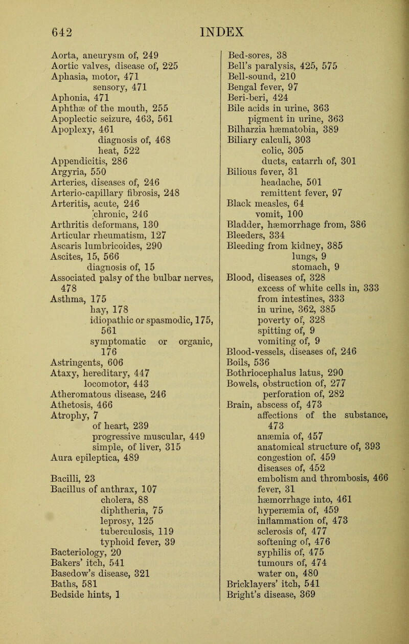 Aorta, aneurysm of, 249 Aortic valves, disease of, 225 Aphasia, motor, 471 sensory, 471 Aphonia, 471 Aphthae of the mouth, 255 Apoplectic seizure, 463, 561 Apoplexy, 461 diagnosis of, 468 heat, 522 Appendicitis, 286 Argyria, 550 Arteries, diseases of, 246 Arterio-capillary fibrosis, 248 Arteritis, acute, 246 'chronic, 246 Arthritis deformans, 130 Articular rheumatism, 127 Ascaris lumbricoides, 290 Ascites, 15, 566 diagnosis of, 15 Associated palsy of the bulbar nerves, 478 Asthma, 175 hay, 178 idiopathic or spasmodic, 175, 561 symptomatic or organic, 176 Astringents, 606 Ataxy, hereditary, 447 locomotor, 443 Atheromatous disease, 246 Athetosis, 466 Atrophy, 7 of heart, 239 progressive muscular, 449 simple, of liver, 315 Aura epileptic a, 489 Bacilli, 23 Bacillus of anthrax, 107 cholera, 88 diphtheria, 75 leprosy, 125 tuberculosis, 119 typhoid fever, 39 Bacteriology, 20 Bakers' itch, 541 Basedow's disease, 321 Baths, 581 Bedside hints, 1 Bed-sores, 38 Bell's paralysis, 425, 575 Bell-sound, 210 Bengal fever, 97 Beri-beri, 424 Bile acids in urine, 363 pigment in urine, 363 Bilharzia haematobia, 389 Biliary calculi, 303 colic, 305 ducts, catarrh of, 301 Bilious fever, 31 headache, 501 remittent fever, 97 Black measles, 64 vomit, 100 Bladder, haemorrhage from, 386 Bleeders, 334 Bleeding from kidney, 385 lungs, 9 stomach, 9 Blood, diseases of, 328 excess of white cells in, 333 from intestines, 333 in urine, 362, 385 poverty of, 328 spitting of, 9 vomiting of, 9 Blood-vessels, diseases of, 246 Boils, 536 Bothriocephalus latus, 290 Bowels, obstruction of, 277 perforation of, 282 Brain, abscess of, 473 affections of the substance, 473 anaemia of, 457 anatomical structure of, 393 congestion of, 459 diseases of, 452 embolism and thrombosis, 466 fever, 31 haemorrhage into, 461 hypersemia of, 459 inflammation of, 473 sclerosis of, 477 softening of, 476 syphilis of, 475 tumours of, 474 water on, 480 Bricklayers' itch, 541 Bright's disease, 369