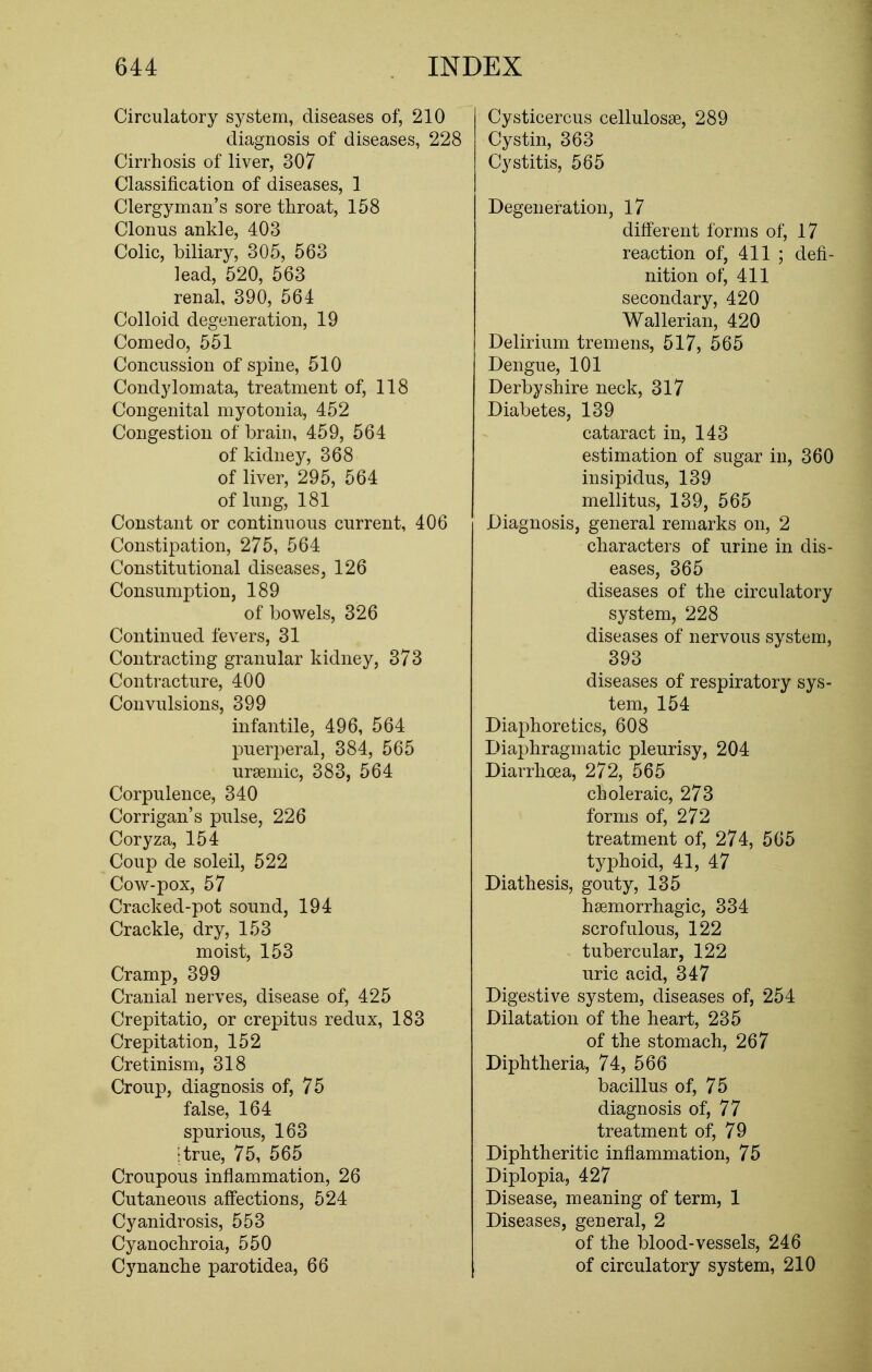 Circulatory system, diseases of, 210 diagnosis of diseases, 228 Cirrhosis of liver, 307 Classification of diseases, 1 Clergyman's sore throat, 158 Clonus ankle, 403 Colic, biliary, 305, 563 lead, 520, 563 renal, 390, 564 Colloid degeneration, 19 Comedo, 551 Concussion of spine, 510 Condylomata, treatment of, 118 Congenital myotonia, 452 Congestion of brain, 459, 564 of kidney, 368 of liver, 295, 564 of lung, 181 Constant or continuous current, 406 Constipation, 275, 564 Constitutional diseases, 126 Consumption, 189 of bowels, 326 Continued fevers, 31 Contracting granular kidney, 373 Contracture, 400 Convulsions, 399 infantile, 496, 564 puerperal, 384, 565 ursemic, 383, 564 Corpulence, 340 Corrigan's pulse, 226 Coryza, 154 Coup de soleil, 522 Cow-pox, 57 Cracked-pot sound, 194 Crackle, dry, 153 moist, 153 Cramp, 399 Cranial nerves, disease of, 425 Crepitatio, or crepitus redux, 183 Crepitation, 152 Cretinism, 318 Croup, diagnosis of, 75 false, 164 spurious, 163 [true, 75, 565 Croupous inflammation, 26 Cutaneous affections, 524 Cyanidrosis, 553 Cyanochroia, 550 Cynanche parotidea, 66 Cysticercus cellulosse, 289 Cystin, 363 Cystitis, 565 Degeneration, 17 different forms of, 17 reaction of, 411 ; defi- nition of, 411 secondary, 420 Wallerian, 420 Delirium tremens, 517, 565 Dengue, 101 Derbyshire neck, 317 Diabetes, 139 cataract in, 143 estimation of sugar in, 360 insipidus, 139 mellitus, 139, 565 Diagnosis, general remarks on, 2 characters of urine in dis- eases, 365 diseases of the circulatory system, 228 diseases of nervous system, 393 diseases of respiratory sys- tem, 154 Diaphoretics, 608 Diaphragmatic pleurisy, 204 Diarrhoea, 272, 565 choleraic, 273 forms of, 272 treatment of, 274, 565 typhoid, 41, 47 Diathesis, gouty, 135 hemorrhagic, 334 scrofulous, 122 tubercular, 122 uric acid, 347 Digestive system, diseases of, 254 Dilatation of the heart, 235 of the stomach, 267 Diphtheria, 74, 566 bacillus of, 75 diagnosis of, 77 treatment of, 79 Diphtheritic inflammation, 75 Diplopia, 427 Disease, meaning of term, 1 Diseases, general, 2 of the blood-vessels, 246 of circulatory system, 210