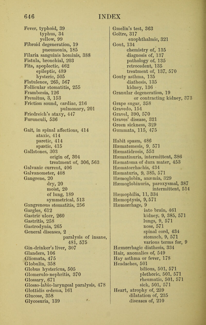 Fever, typhoid, 39 typhus, 34 yellow, 99 Fibroid degeneration, 19 pneumonia, 185 Filaria sanguinis hominis, 388 Fistula, bronchial, 203 Fits, apoplectic, 462 epileptic, 489 hysteric, 505 Flatulence, 265, 567 Follicular stomatitis, 255 Framboesia, 126 Fremitus, 3, 153 Friction sound, cardiac, 216 pulmonary, 201 Friedreich's ataxy, 447 Furunculi, 536 Gait, in spinal affections, 414 ataxic, 414 paretic, 414 spastic, 415 Gallstones, 303 origin of, 304 treatment of, 306, 563 Galvanic current, 406 Galvanometer, 408 Gangrene, 20 dry, 20 moist, 20 of lung, 189 symmetrical, 513 Gangrenous stomatitis, 256 Gargles, 612 Gastric ulcer, 260 Gastritis, 258 Gastrodynia, 265 General diseases, 2 paralysis of insane, 481, 575 Gin-drinker's liver, 307 Glanders, 106 Gliomata, 475 Globulin, 358 Globus hystericus, 505 Glomerulonephritis, 370 Glossary, 671 Glosso-labio-laryngeal paralysis, 478 Glottidis oedema, 161 Glucose, 358 Glycosuria, 139 Gmelin's test, 363 Goitre, 317 exophthalmic, 321 Gout, 134 chemistry of, 135 diagnosis of, 137 pathology of, 135 retro cedent, 135 treatment of, 137, 570 Gouty asthma, 135 diathesis, 135 kidney, 136 Granular degeneration, 19 or contracting kidney, 373 Grape sugar, 358 Gravedo, 154 Gravel, 390, 570 Graves' disease, 321 Green sickness, 329 Gummata, 115, 475 Habit spasm, 486 Haematemesis, 9, 571 Haematidrosis, 553 Haematinuria, intermittent, 386 Haematoma of dura mater, 453 Haematorrhachis, 434 Hematuria, 9, 385, 571 Haemoglobin, anaemia, 329 Hemoglobinuria, paroxysmal, 387 intermittent, 514 Haemophilia, 11, 334 Haemoptysis, 9, 571 Haemorrhage, 9 into brain, 461 kidney, 9, 385, 571 lungs, 9, 571 nose, 571 spinal cord, 434 stomach, 9, 571 various terms for, 9 Haemorrhagic diathesis, 334 Hair, anomalies of, 549 Hay asthma or fever, 178 Headaches, 501 bilious, 501, 571 plethoric, 501, 571 rheumatic, 501, 571 sick, 501, 571 Heart, atrophy of, 239 dilatation of, 235 diseases of, 210