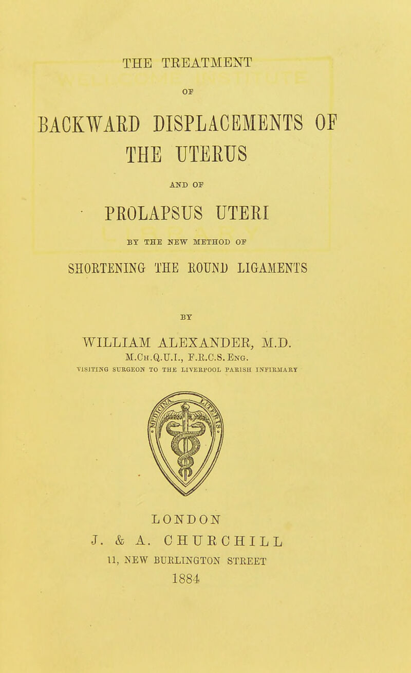 BACKWARD DISPLACEMENTS OE THE UTERUS AND OP • PROLAPSUS UTERI BY THE NEW METHOD OF SHORTENING THE EOUND LIGAMENTS WILLIAM ALEXANDER, M.D. M.Ch.Q.U.I., F.E.C.S.Eng. visiting surgeon to the liveepool pabish infirmary LONDON J. & A. OHUECHILL 11, NEW BUELINGTON STREET 1884