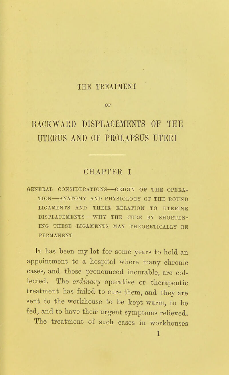 OF EACKWAED DISPLACEMENTS OF THE UTERUS AND OE PmAPSUS UTERI CHAPTER I GENERAL CONSIDEEATIONS—OEIGIN OP THE OPERA- TION—ANATOMY AND PHYSIOLOGY OP THE ROUND LIGAMENTS AND THEIR RELATION TO UTERINE DISPLACEMENTS—WHY THE CURE BY SHORTEN- ING THESE LIGAMENTS MAY THEORETICALLY BE PERMANENT It has been my lot for some years to hold an appointment to a hospital where many chronic cases, and those pronounced incurable, are col- lected. The ordinary operative or therapeutic treatment has failed to cure them, and they are sent to the workhouse to be kept warm, to be fed, and to have their urgent symptoms relieved. The treatment of such cases in workhouses
