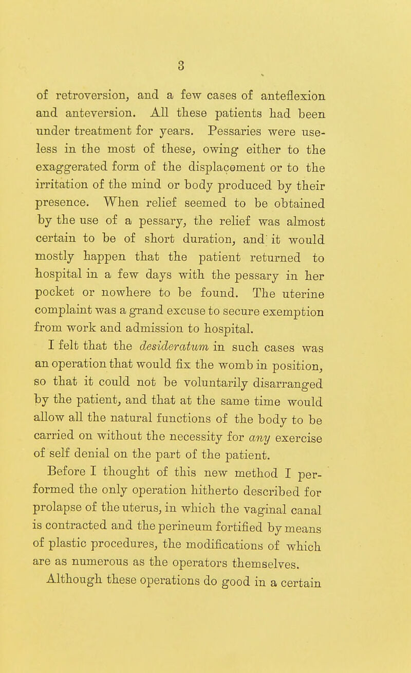 of retroversion, and a few cases of anteflexion and anteversion. All these patients liad been under treatment for years. Pessaries were use- less in the most of these, owing either to the exaggerated form of the displacement or to the irritation of the mind or body produced by their presence. When relief seemed to be obtained by the use of a pessary, the relief was almost certain to be of short duration, and' it would mostly happen that the patient returned to hospital in a few days with the pessary in her pocket or nowhere to be found. The uterine complaint was a grand excuse to secure exemption from work and admission to hospital. I felt that the desideratum in such cases was an operation that would fix the womb in position, so that it could not be voluntarily disarranged by the patient, and that at the same time would allow all the natural functions of the body to be carried on without the necessity for any exercise of self denial on the part of the patient. Before I thought of this new method I per- formed the only operation hitherto described for prolapse of the uterus, in which the vaginal canal is contracted and the perineum fortified by means of plastic procedures, the modifications of which are as numerous as the operators themselves. Although these operations do good in a certain