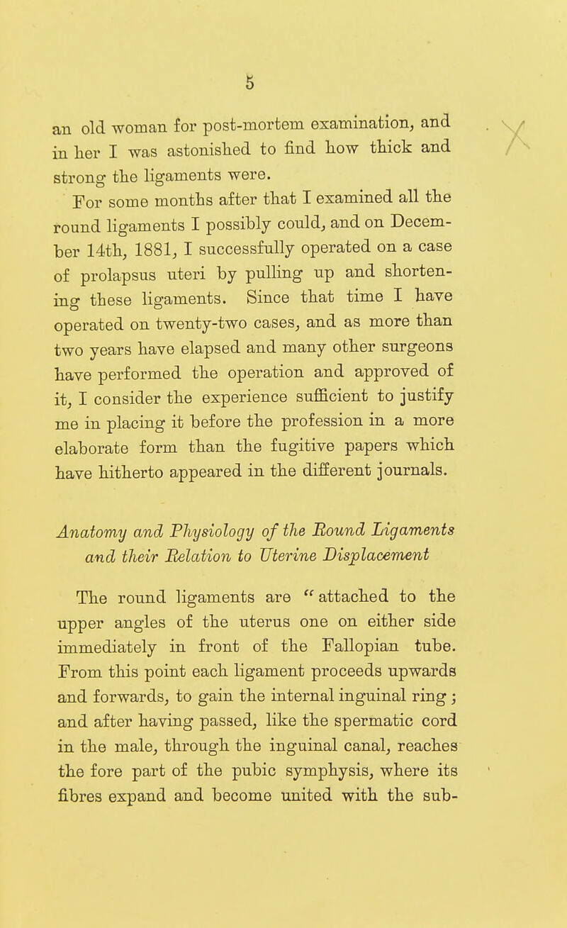 an old woman for post-mortem examination, and in lier I was astonished to find Low tliick and strong the ligaments were. For some months after that I examined all the round ligaments I possibly could^ and on Decem- ber 14th, 1881j I successfully operated on a case of prolapsus uteri by pulling up and shorten- ing these ligaments. Since that time I have operated on twenty-two cases, and as more than two years have elapsed and many other surgeons have performed the operation and approved of it, I consider the experience sufficient to justify me in placing it before the profession in a more elaborate form than the fugitive papers which have hitherto appeared in the different journals. Anatomy and Physiology of the Bound Ligaments and their Relation to Uterine Displacement The round ligaments are attached to the upper angles of the uterus one on either side immediately in front of the Fallopian tube. From this point each ligament proceeds upwards and forwards, to gain the internal inguinal ring; and after having passed, like the spermatic cord in the male, through the inguinal canal, reaches the fore part of the pubic symphysis, where its fibres expand and become united with the sub-