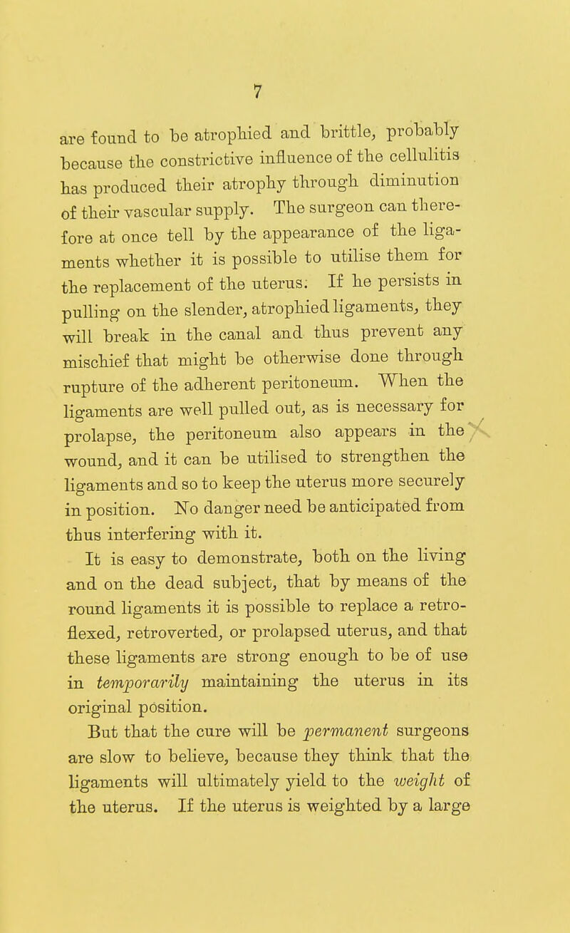 are found to be atropMed and brittle, probably because the constrictive influence of tbe cellulitis has produced tbeir atropby tbrougb diminution of tbeir vascular supply. The surgeon can there- fore at once tell by the appearance of the liga- ments whether it is possible to utilise them for the replacement of the uterus. If he persists in pulling on the slender, atrophied ligaments, they will break in the canal and thus prevent any mischief that might be otherwise done through rupture of the adherent peritoneum. When the ligaments are well pulled out, as is necessary for prolapse, the peritoneum also appears in the>^. wound, and it can be utilised to strengthen the ligaments and so to keep the uterus more securely in position. No danger need be anticipated from thus interfering with it. It is easy to demonstrate, both on the living and on the dead subject, that by means of the round ligaments it is possible to replace a retro- flexed, retroverted, or prolapsed uterus, and that these ligaments are strong enough to be of use in temporarily maintaining the uterus in its original position. But that the cure will be permanent surgeons are slow to believe, because they think that the ligaments will ultimately yield to the weight of the uterus. If the uterus is weighted by a large