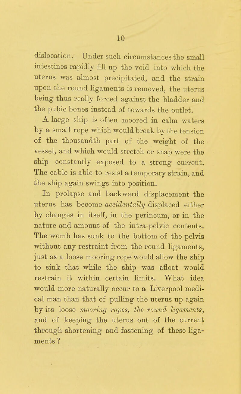 dislocation. Under such circumstances the small intestines rapidly fill up the void into which the uterus was almost precipitated, and the strain upon the round ligaments is removed, the uterus being thus really forced against the bladder and the pubic bones instead of towards the outlet. A large ship is often moored in calm waters by a small rope which would break by the tension of the thousandth part of the weight of the vessel, and which would stretch or snap were the ship constantly exposed to a strong current. The cable is able to resist a temporary strain, and the ship again swings into position. In prolapse and backward displacement the uterus has become accidentally displaced either by changes in itself, in the perineum, or in the nature and amount of the intra-pelvic contents. The womb has sunk to the bottom of the pelvis without any restraint from the round ligaments, just as a loose mooring rope would allow the ship to sink that while the ship was afloat would restrain it within certain limits. What idea would more naturally occur to a Liverpool medi- cal man than that of pulling the uterus up again by its loose mooring ropes, the round ligaments, and of keeping the uterus out of the current through shortening and fastening of these liga- ments ?