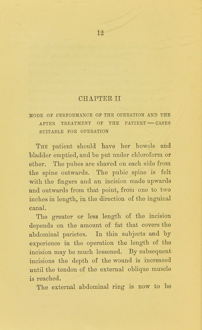 CHAPTER II MODE OP PEEPOEMANCE OE THE OPBEATION AND THE APTEE TEEATMENT OP THE PATIENT—CASES SUITABLE POE OPEEATION The patient should have her bowels and bladder emptied^ and be put under cbloroforni or ether. The pubes are shaved on each side from the spine outwards. The pubic spine is felt with the fingers and an incision made upwards and outwards from that point, from one to two inches in length, in the direction of the inguinal canal. The greater or less length of the incision depends on the amount of fat that covers the abdominal parietes. In thin subjects and by- experience in the operation the length of the incision may be much lessened. By subsequent incisions the depth of the wound is increased until the tendon of the external oblique muscle is reached. The external abdominal ring is now to be