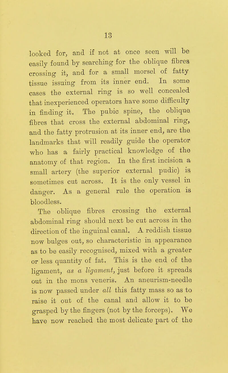looked for, and if not at once seen will be easily found by searching for the oblique fibres crossing it, and for a small morsel of fatty tissue issuing from its inner end. In some cases the external ring is so well concealed that inexperienced operators have some difiiculty in finding it. The pubic spine, the oblique fibres that cross the external abdominal ring, and the fatty protrusion at its inner end, are the landmarks that will readily guide the operator who has a fairly practical knowledge of the anatomy of that region. In the first incision a small artery (the superior external pudic) is sometimes cut across. It is the only vessel in danger. As a general rule the operation is bloodless. The oblique fibres crossing the external abdominal ring should next be cut across in the direction of the inguinal canal. A reddish tissue now bulges out, so characteristic in appearance as to be easily recognised, mixed with a greater or less quantity of fat. This is the end of the ligament, as a ligament, just before it spreads out in the mens veneris. An aneurism-needle is now passed under all this fatty mass so as to raise it out of the canal and allow it to be grasped by the fingers (not by the forceps). We have now reached the most delicate part of the