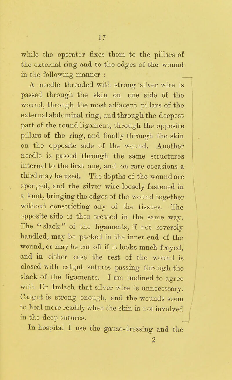 wliile the operator fixes them to the pillars of the external ring and to the edges of the wound in the following manner : A needle threaded with strong silver wire is passed through the skin on one side of the wound, through the most adjacent pillars of the external abdominal ring^ and through the deepest part of the round ligament, through the opposite pillars of the ring, and finally through the skin on the opposite side of the wound. Another needle is passed through the same structures internal to the first one, and on rare occasions a third may be used. The depths of the wound are sponged, and the silver wire loosely fastened in a knot, bringing the edges of the wound together without constricting any of the tissues. The opposite side is then treated in the same way. The  slack of the ligaments, if not severely handled, may be packed in the inner end of the wound, or may be cut off if it looks much frayed, and in either case the rest of the wound is closed with catgut sutures passing through the slack of the ligaments. I am inclined to agree with Dr Imlach that silver wire is unnecessary. Catgut is strong enough, and the wounds seem to heal more readily when the skin is not involved / in the deep sutures. __J In hospital I use the gauze-dressing and the 2