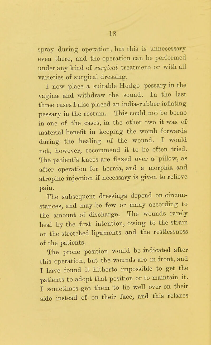 spray during operation, but this is unnecessary- even there, and the operation can be performed under any kind o£ surgical treatment or with all varieties of surgical dressing. I now place a suitable Hodge pessary in the vagina and withdraw the sound. In the last three cases I also placed an india-rubber inflating pessary in the rectum. This could not be borne in one of the cases, in the other two it was or material benefit in keeping the womb forwards during the healing of the wound. I would not, however, recommend it to be often tried. The patient's knees are flexed over a pillow, as after operation for hernia, and a morphia and atropine injection if necessary is given to relieve pain. The subsequent dressings depend on circum- stances, and may be few or many according to the amount of discharge. The wounds rarely heal by the first intention, owing to the strain on the stretched ligaments and the restlessness of the patients. The prone position would be indicated after this operation, but the wounds are in front, and I have found it hitherto impossible to get the patients to adopt that position or to maintain it. I sometimes, get them to lie well over on their side instead of on their face, and this relaxes