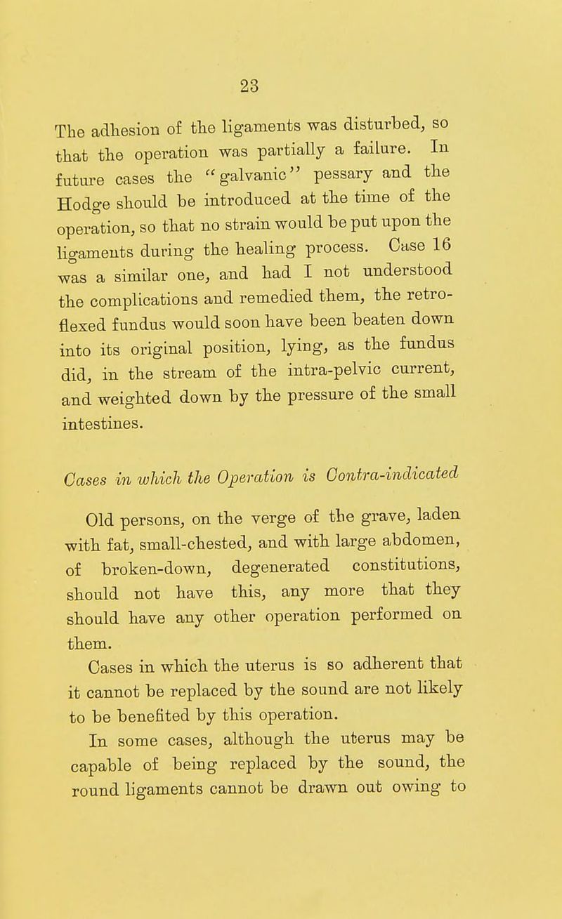 The adliesion of tlie ligaments was disturbed, so that the operation was partially a failure. In future cases the galvanic pessary and the Hodge should be introduced at the time of the operation, so that no strain would be put upon the ligaments during the healing process. Case 16 was a similar one, and had I not understood the complications and remedied them, the retro- flexed fundus would soon have been beaten down into its original position, lying, as the fundus did, in the stream of the intra-pelvic current, and weighted down by the pressure of the small intestines. Cases in which the Operation is Gontra-indicated Old persons, on the verge of the grave, laden with fat, small-chested, and with large abdomen, of broken-down, degenerated constitutions, should not have this, any more that they should have any other operation performed on them. Cases in which the uterus is so adherent that it cannot be replaced by the sound are not likely to be benefited by this operation. In some cases, although the uterus may be capable of being replaced by the sound, the round ligaments cannot be drawn out owing to