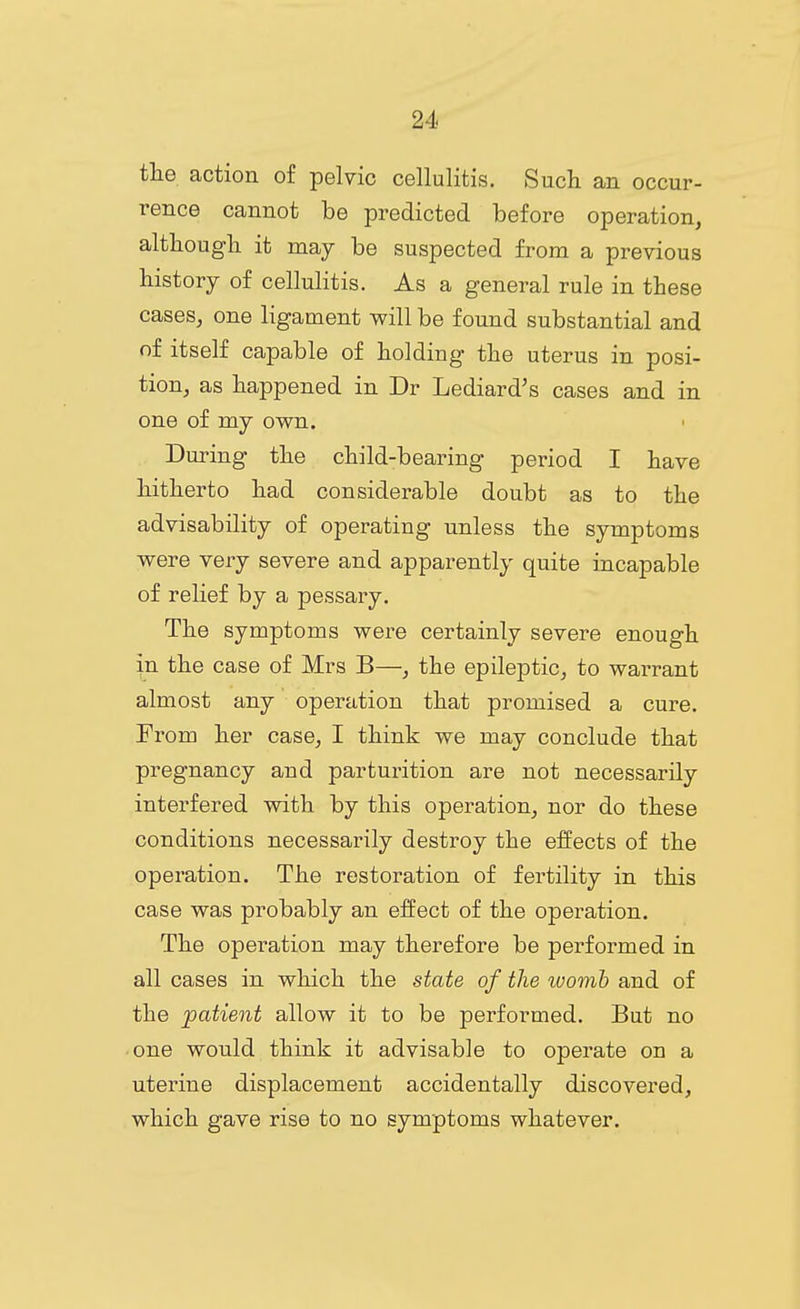 tlie action of pelvic cellulitis. Such an occur- rence cannot be predicted before operation, altliougli it may be suspected from a previous history of cellulitis. As a general rule in these cases, one ligament will be found substantial and of itself capable of holding the uterus in posi- tion, as happened in Dr Lediard's cases and in one of my own. During the child-bearing period I have hitherto had considerable doubt as to the advisability of operating unless the symptoms were very severe and apparently quite incapable of relief by a pessary. The symptoms were certainly severe enough in the case of Mrs B—, the epileptic, to warrant almost any operation that promised a cure. From her case, I think we may conclude that pregnancy and parturition are not necessarily interfered with by this operation, nor do these conditions necessarily destroy the effects of the operation. The restoration of fertility in this case was probably an effect of the operation. The operation may therefore be performed in all cases in which the state of the ivomh and of the patient allow it to be performed. But no one would think it advisable to operate on a uterine displacement accidentally discovered, which gave rise to no symptoms whatever.
