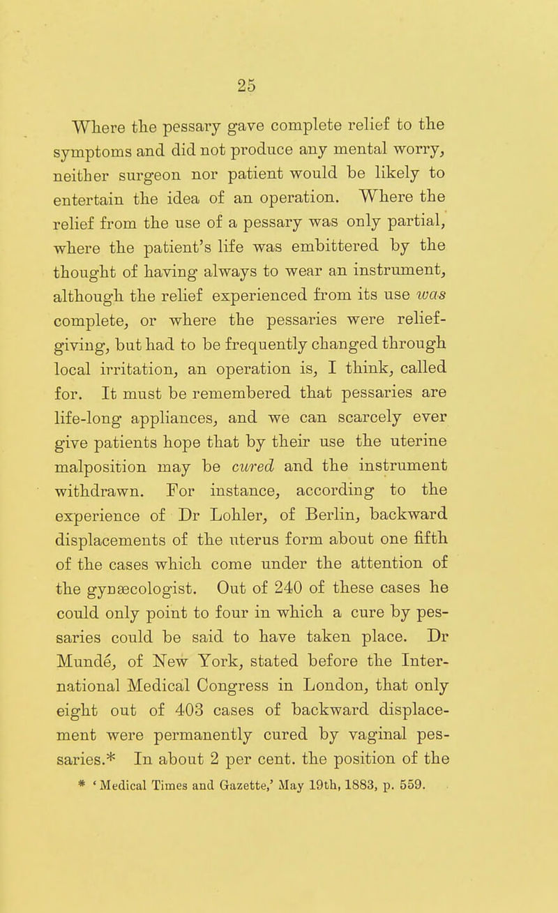 Wliere the pessary gave complete relief to the symptoms and did not produce any mental worry, neither surgeon nor patient would be likely to entertain the idea of an operation. Where the relief from the use of a pessary was only partial, where the patient's life was embittered by the thought of having always to wear an instrument, although the relief experienced from its use was complete, or where the pessaries were relief- giving, but had to be frequently changed through local irritation, an operation is, I think, called for. It must be remembered that pessaries are life-long appliances, and we can scarcely ever give patients hope that by their use the uterine malposition may be cured and the instrument withdrawn. For instance, according to the experience of Dr Lohler, of Berlin, backward displacements of the uterus form about one fifth of the cases which come under the attention of the gyngecologist. Out of 240 of these cases he could only point to four in which a cure by pes- saries could be said to have taken place. Dr Munde, of New York, stated before the Inter- national Medical Congress in London, that only eight out of 403 cases of backward displace- ment were permanently cured by vaginal pes- saries.* In about 2 per cent, the position of the * ' Medical Times and Gazette,' iMay 19th, 1883, p. 559.