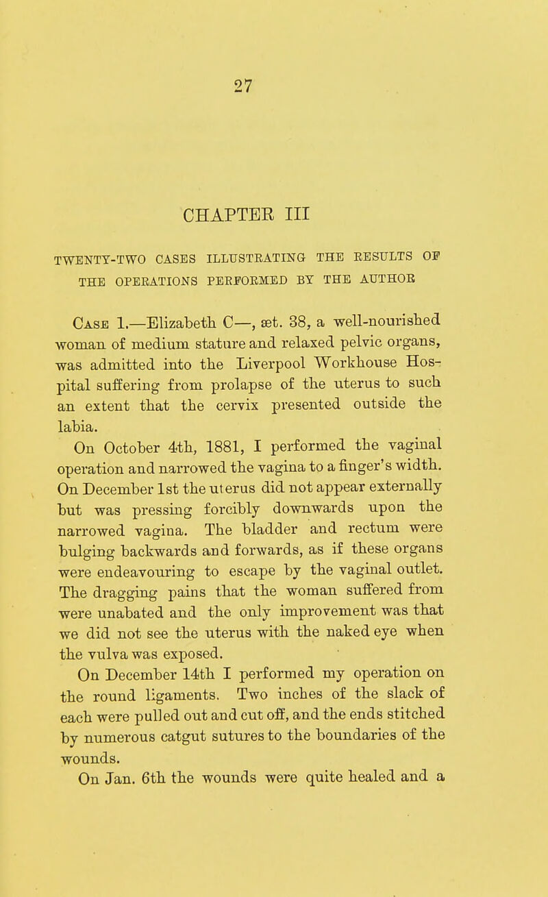 CHAPTER III TWENTY-TWO CASES ILLUSTRATING THE RESULTS OF THE OPERATIONS PERFORMED BT THE AUTHOR Case 1—Elizabeth C—, set. 38, a ■well-iiourislied •woman of medium stature and relaxed pelvic organs, ■was admitted into the Liverpool Workhouse Hos- pital suffering from prolapse of the uterus to such an extent that the cervix presented outside the labia. On October 4th, 1881, I performed the vaginal operation and narrowed the vagina to a finger's width. On December 1st the ut erus did not appear externally but was pressing forcibly downwards upon the narrowed vagina. The bladder and rectum were bnlging backwards and forwards, as if these organs were endeavouring to escape by the vaginal outlet. The dragging pains that the woman suffered from were unabated and the only improvement was that we did not see the uterus with the naked eye when the vulva was exposed. On December 14th I performed my operation on the round ligaments. Two inches of the slack of each were pulled out and cut off, and the ends stitched by numerous catgut sutures to the boundaries of the wounds. On Jan. 6th the wounds were quite healed and a