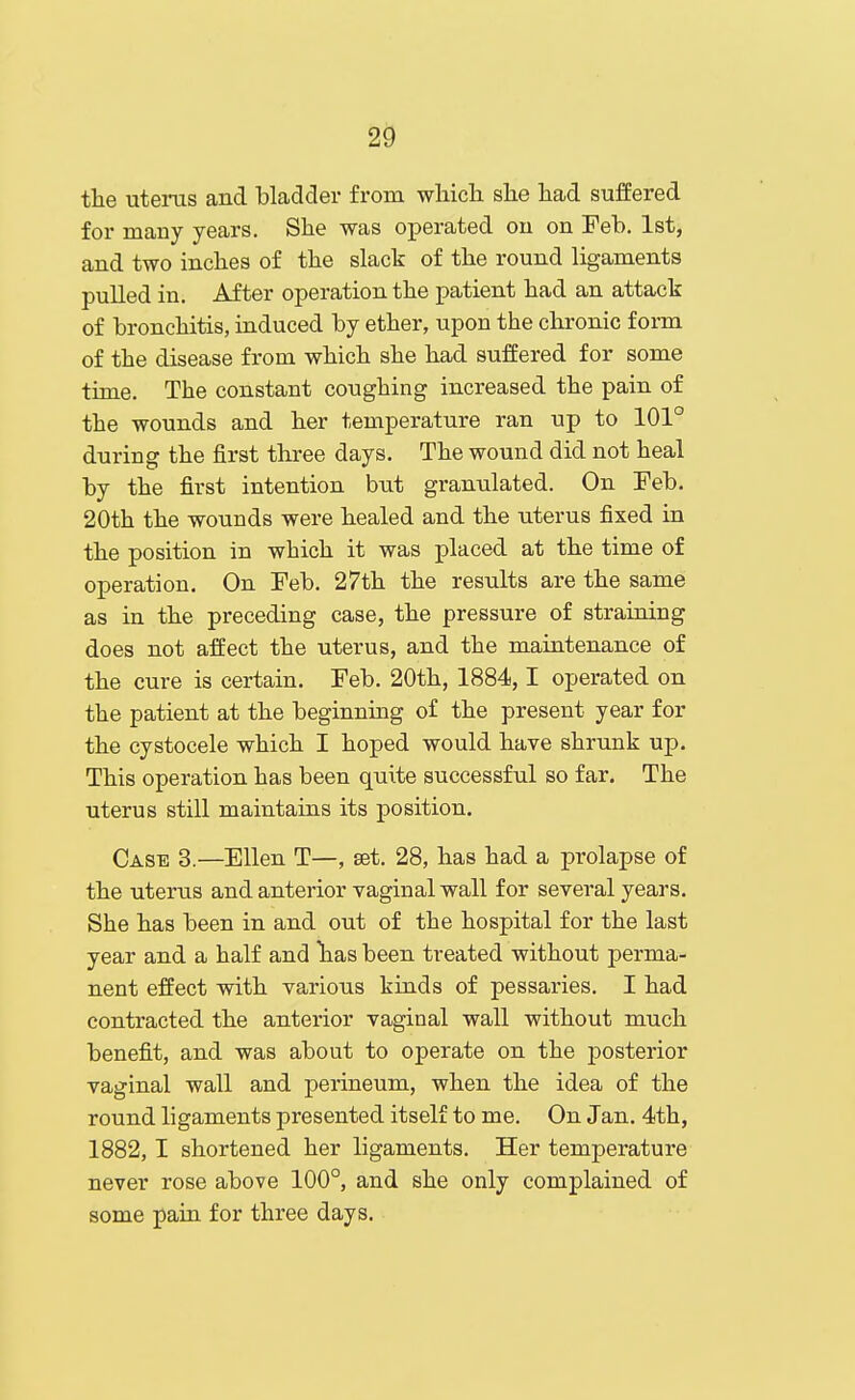 2^ the uterus and hladder from which she had suffered for many years. She was operated on on Feb. 1st, and two inches of the slack of the round ligaments pulled in. After operation the patient had an attack of bronchitis, induced by ether, upon the chronic form of the disease from which she had suffered for some time. The constant coughing increased the pain of the wounds and her temperature ran up to 101° during the first three days. The wound did not heal by the first intention but granulated. On Feb. 20th the wounds were healed and the uterus fixed in the position in which it was placed at the time of operation. On Feb. 27th the results are the same as in the preceding case, the pressure of straining does not affect the uterus, and the maintenance of the cure is certain. Feb. 20th, 1884,1 operated on the patient at the beginning of the present year for the cystocele which I hoped would have shrunk up. This operation has been quite successful so far. The uterus still maintains its position. Case 3.—Ellen T—, set. 28, has had a prolapse of the uterus and anterior vaginal wall for several years. She has been in and out of the hospital for the last year and a half and lias been treated without perma- nent effect with various kinds of pessaries. I had contracted the anterior vaginal wall without much benefit, and was about to operate on the posterior vaginal wall and perineum, when the idea of the round ligaments presented itself to me. On Jan. 4th, 1882,1 shortened her ligaments. Her temperature never rose above 100°, and she only complained of some pain for three days.