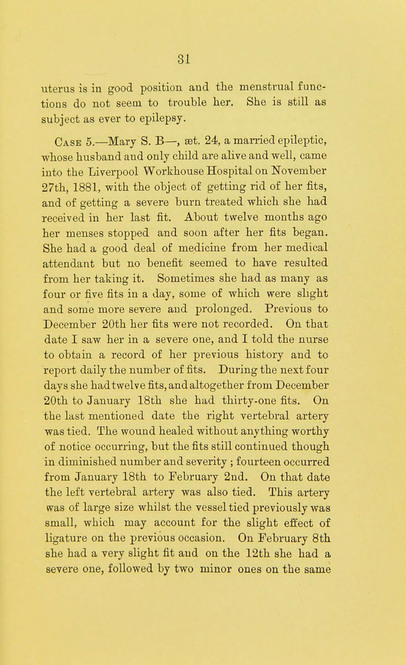 uterus is in good position and the menstrual func- tions do not seem to trouble her. She is still as subject as ever to epilepsy. Case 5.—Mary S. B—, set. 24, a man-ied epileptic, whose husband and only child are alive and well, came into the Liverpool Workhouse Hospital on November 27th, 1881, with the object of getting rid of her fits, and of getting a severe burn treated which she had received in her last fit. About twelve months ago her menses stopped and soon after her fits began. She had a good deal of medicine from her medical attendant but no benefit seemed to have resulted from her taking it. Sometimes she had as many as four or five fits in a day, some of which were slight and some moi'e severe and prolonged. Previous to December 20th her fits were not recorded. On that date I saw her in a severe one, and I told the nurse to obtain a record of her previous history and to report daily the number of fits. During the next four days she hadtwelve fits, and altogether from December 20th to January 18th she had thirty-one fits. On the last mentioned date the right vertebral artery was tied. The wound healed without anything worthy of notice occurring, but the fits still continued though in diminished number and severity ; fourteen occurred from January 18th to February 2nd. On that date the left vertebral artery was also tied. This artery was of large size whilst the vessel tied previously was small, which may account for the slight effect of ligature on the previous occasion. On February 8th she had a very slight fit and on the 12th she had a severe one, followed by two minor ones on the same